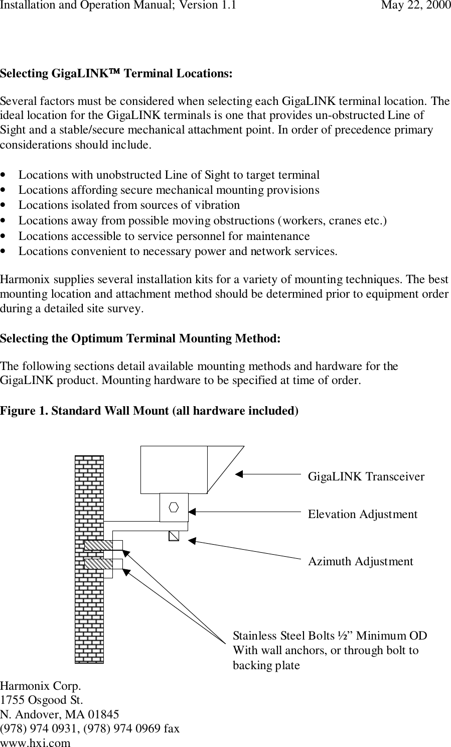 Installation and Operation Manual; Version 1.1  May 22, 2000Harmonix Corp. 1755 Osgood St.N. Andover, MA 01845(978) 974 0931, (978) 974 0969 faxwww.hxi.comSelecting GigaLINK Terminal Locations:Several factors must be considered when selecting each GigaLINK terminal location. Theideal location for the GigaLINK terminals is one that provides un-obstructed Line ofSight and a stable/secure mechanical attachment point. In order of precedence primaryconsiderations should include.• Locations with unobstructed Line of Sight to target terminal• Locations affording secure mechanical mounting provisions• Locations isolated from sources of vibration• Locations away from possible moving obstructions (workers, cranes etc.)• Locations accessible to service personnel for maintenance• Locations convenient to necessary power and network services.Harmonix supplies several installation kits for a variety of mounting techniques. The bestmounting location and attachment method should be determined prior to equipment orderduring a detailed site survey.Selecting the Optimum Terminal Mounting Method:The following sections detail available mounting methods and hardware for theGigaLINK product. Mounting hardware to be specified at time of order.Figure 1. Standard Wall Mount (all hardware included)GigaLINK TransceiverElevation AdjustmentAzimuth AdjustmentStainless Steel Bolts ½” Minimum ODWith wall anchors, or through bolt tobacking plate