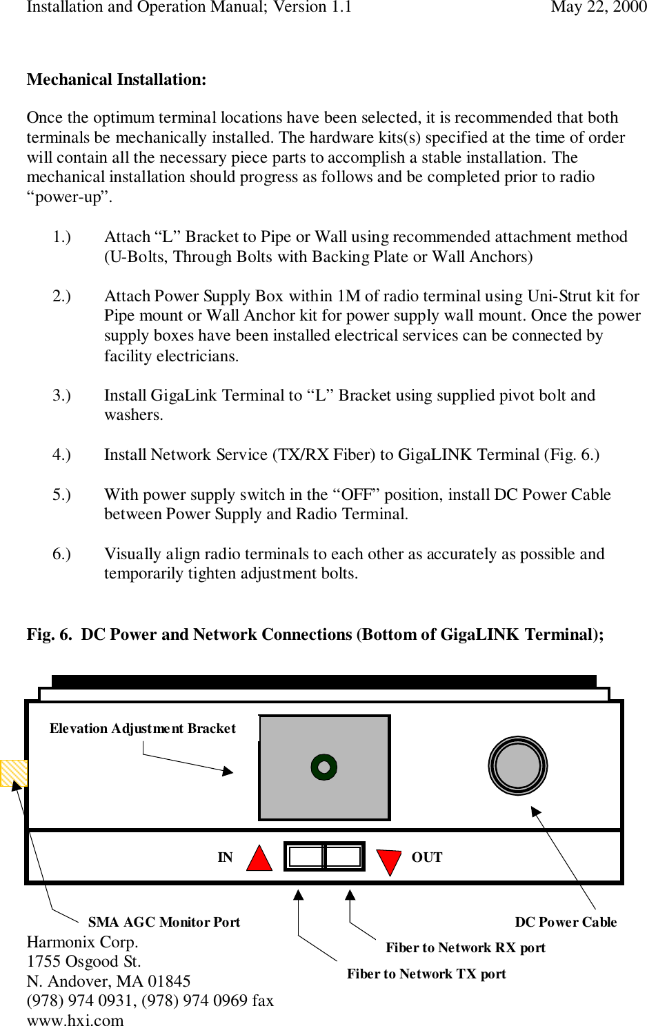 Installation and Operation Manual; Version 1.1  May 22, 2000Harmonix Corp. 1755 Osgood St.N. Andover, MA 01845(978) 974 0931, (978) 974 0969 faxwww.hxi.comMechanical Installation:Once the optimum terminal locations have been selected, it is recommended that bothterminals be mechanically installed. The hardware kits(s) specified at the time of orderwill contain all the necessary piece parts to accomplish a stable installation. Themechanical installation should progress as follows and be completed prior to radio“power-up”.1.) Attach “L” Bracket to Pipe or Wall using recommended attachment method(U-Bolts, Through Bolts with Backing Plate or Wall Anchors)2.) Attach Power Supply Box within 1M of radio terminal using Uni-Strut kit forPipe mount or Wall Anchor kit for power supply wall mount. Once the powersupply boxes have been installed electrical services can be connected byfacility electricians.3.) Install GigaLink Terminal to “L” Bracket using supplied pivot bolt andwashers.4.) Install Network Service (TX/RX Fiber) to GigaLINK Terminal (Fig. 6.)5.) With power supply switch in the “OFF” position, install DC Power Cablebetween Power Supply and Radio Terminal.6.) Visually align radio terminals to each other as accurately as possible andtemporarily tighten adjustment bolts.Fig. 6.  DC Power and Network Connections (Bottom of GigaLINK Terminal);SMA AGC Monitor Port DC Power CableFiber to Network RX portElevation Adjustment BracketFiber to Network TX portIN OUT