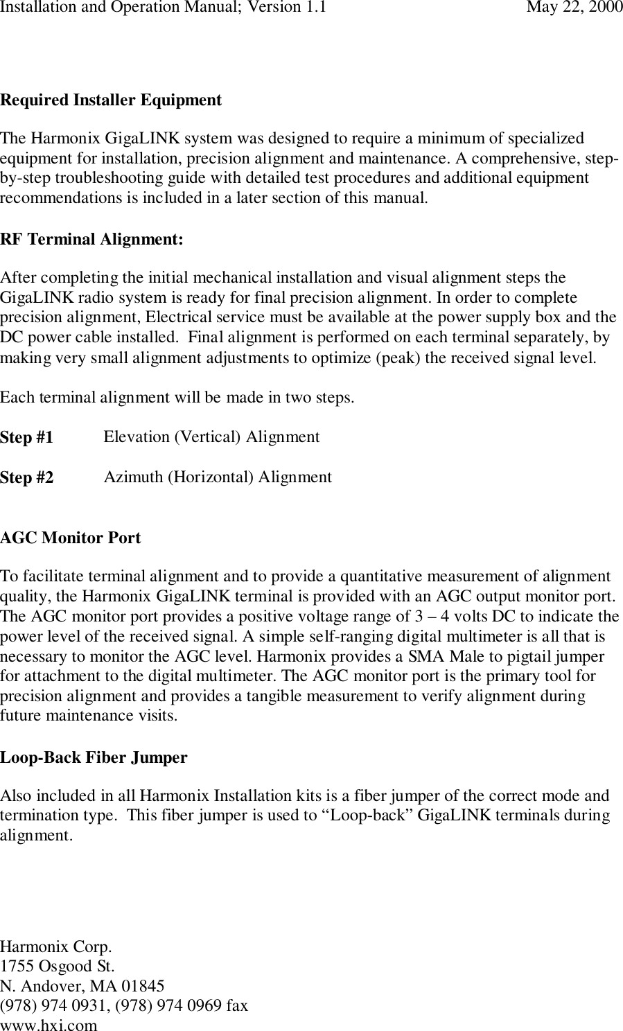 Installation and Operation Manual; Version 1.1  May 22, 2000Harmonix Corp. 1755 Osgood St.N. Andover, MA 01845(978) 974 0931, (978) 974 0969 faxwww.hxi.comRequired Installer EquipmentThe Harmonix GigaLINK system was designed to require a minimum of specializedequipment for installation, precision alignment and maintenance. A comprehensive, step-by-step troubleshooting guide with detailed test procedures and additional equipmentrecommendations is included in a later section of this manual.RF Terminal Alignment:After completing the initial mechanical installation and visual alignment steps theGigaLINK radio system is ready for final precision alignment. In order to completeprecision alignment, Electrical service must be available at the power supply box and theDC power cable installed.  Final alignment is performed on each terminal separately, bymaking very small alignment adjustments to optimize (peak) the received signal level.Each terminal alignment will be made in two steps.Step #1 Elevation (Vertical) AlignmentStep #2 Azimuth (Horizontal) AlignmentAGC Monitor PortTo facilitate terminal alignment and to provide a quantitative measurement of alignmentquality, the Harmonix GigaLINK terminal is provided with an AGC output monitor port.The AGC monitor port provides a positive voltage range of 3 – 4 volts DC to indicate thepower level of the received signal. A simple self-ranging digital multimeter is all that isnecessary to monitor the AGC level. Harmonix provides a SMA Male to pigtail jumperfor attachment to the digital multimeter. The AGC monitor port is the primary tool forprecision alignment and provides a tangible measurement to verify alignment duringfuture maintenance visits.Loop-Back Fiber JumperAlso included in all Harmonix Installation kits is a fiber jumper of the correct mode andtermination type.  This fiber jumper is used to “Loop-back” GigaLINK terminals duringalignment.