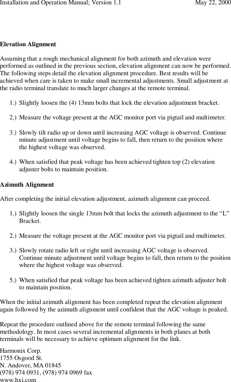 Installation and Operation Manual; Version 1.1  May 22, 2000Harmonix Corp. 1755 Osgood St.N. Andover, MA 01845(978) 974 0931, (978) 974 0969 faxwww.hxi.comElevation AlignmentAssuming that a rough mechanical alignment for both azimuth and elevation wereperformed as outlined in the previous section, elevation alignment can now be performed.The following steps detail the elevation alignment procedure. Best results will beachieved when care is taken to make small incremental adjustments. Small adjustment atthe radio terminal translate to much larger changes at the remote terminal.1.) Slightly loosen the (4) 13mm bolts that lock the elevation adjustment bracket.2.) Measure the voltage present at the AGC monitor port via pigtail and multimeter.3.) Slowly tilt radio up or down until increasing AGC voltage is observed. Continueminute adjustment until voltage begins to fall, then return to the position wherethe highest voltage was observed.4.) When satisfied that peak voltage has been achieved tighten top (2) elevationadjuster bolts to maintain position.Azimuth AlignmentAfter completing the initial elevation adjustment, azimuth alignment can proceed.1.) Slightly loosen the single 13mm bolt that locks the azimuth adjustment to the “L”Bracket.2.) Measure the voltage present at the AGC monitor port via pigtail and multimeter.3.) Slowly rotate radio left or right until increasing AGC voltage is observed.Continue minute adjustment until voltage begins to fall, then return to the positionwhere the highest voltage was observed.5.) When satisfied that peak voltage has been achieved tighten azimuth adjuster boltto maintain position.When the initial azimuth alignment has been completed repeat the elevation alignmentagain followed by the azimuth alignment until confident that the AGC voltage is peaked.Repeat the procedure outlined above for the remote terminal following the samemethodology. In most cases several incremental alignments in both planes at bothterminals will be necessary to achieve optimum alignment for the link.