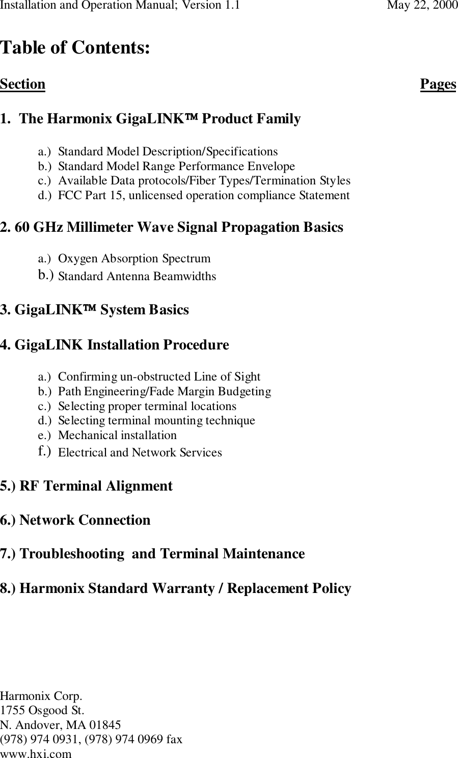 Installation and Operation Manual; Version 1.1  May 22, 2000Harmonix Corp. 1755 Osgood St.N. Andover, MA 01845(978) 974 0931, (978) 974 0969 faxwww.hxi.comTable of Contents:Section Pages1. The Harmonix GigaLINK Product Family   a.) Standard Model Description/Specificationsb.) Standard Model Range Performance Envelope   c.) Available Data protocols/Fiber Types/Termination Stylesd.) FCC Part 15, unlicensed operation compliance Statement2. 60 GHz Millimeter Wave Signal Propagation Basicsa.) Oxygen Absorption Spectrumb.) Standard Antenna Beamwidths3. GigaLINK System Basics4. GigaLINK Installation Procedurea.) Confirming un-obstructed Line of Sightb.) Path Engineering/Fade Margin Budgetingc.) Selecting proper terminal locationsd.) Selecting terminal mounting techniquee.) Mechanical installationf.) Electrical and Network Services5.) RF Terminal Alignment6.) Network Connection7.) Troubleshooting  and Terminal Maintenance8.) Harmonix Standard Warranty / Replacement Policy