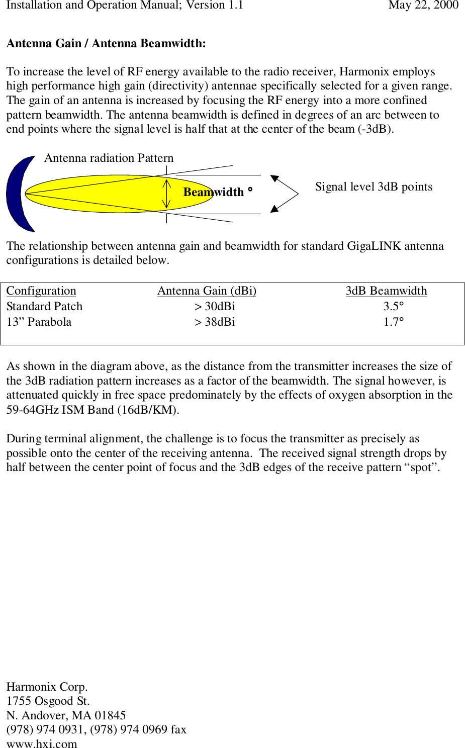 Installation and Operation Manual; Version 1.1  May 22, 2000Harmonix Corp. 1755 Osgood St.N. Andover, MA 01845(978) 974 0931, (978) 974 0969 faxwww.hxi.comAntenna Gain / Antenna Beamwidth:To increase the level of RF energy available to the radio receiver, Harmonix employshigh performance high gain (directivity) antennae specifically selected for a given range.The gain of an antenna is increased by focusing the RF energy into a more confinedpattern beamwidth. The antenna beamwidth is defined in degrees of an arc between toend points where the signal level is half that at the center of the beam (-3dB).Antenna radiation Pattern)The relationship between antenna gain and beamwidth for standard GigaLINK antennaconfigurations is detailed below.Configuration Antenna Gain (dBi) 3dB BeamwidthStandard Patch &gt; 30dBi 3.5°13” Parabola &gt; 38dBi 1.7°As shown in the diagram above, as the distance from the transmitter increases the size ofthe 3dB radiation pattern increases as a factor of the beamwidth. The signal however, isattenuated quickly in free space predominately by the effects of oxygen absorption in the59-64GHz ISM Band (16dB/KM).During terminal alignment, the challenge is to focus the transmitter as precisely aspossible onto the center of the receiving antenna.  The received signal strength drops byhalf between the center point of focus and the 3dB edges of the receive pattern “spot”.Signal level 3dB pointsBeamwidth °°°°