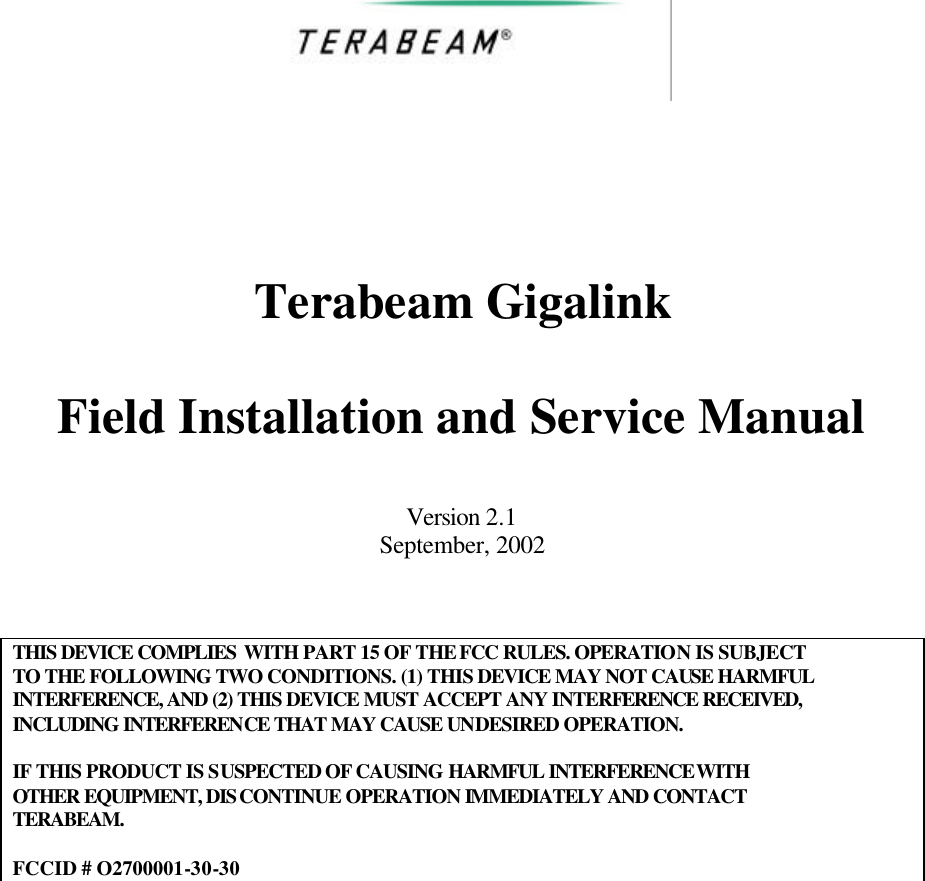       Terabeam Gigalink  Field Installation and Service Manual  Version 2.1 September, 2002    THIS DEVICE COMPLIES WITH PART 15 OF THE FCC RULES. OPERATION IS SUBJECT TO THE FOLLOWING TWO CONDITIONS. (1) THIS DEVICE MAY NOT CAUSE HARMFUL INTERFERENCE, AND (2) THIS DEVICE MUST ACCEPT ANY INTERFERENCE RECEIVED, INCLUDING INTERFERENCE THAT MAY CAUSE UNDESIRED OPERATION.  IF THIS PRODUCT IS SUSPECTED OF CAUSING HARMFUL INTERFERENCE WITH OTHER EQUIPMENT, DISCONTINUE OPERATION IMMEDIATELY AND CONTACT TERABEAM.  FCCID # O2700001-30-30     