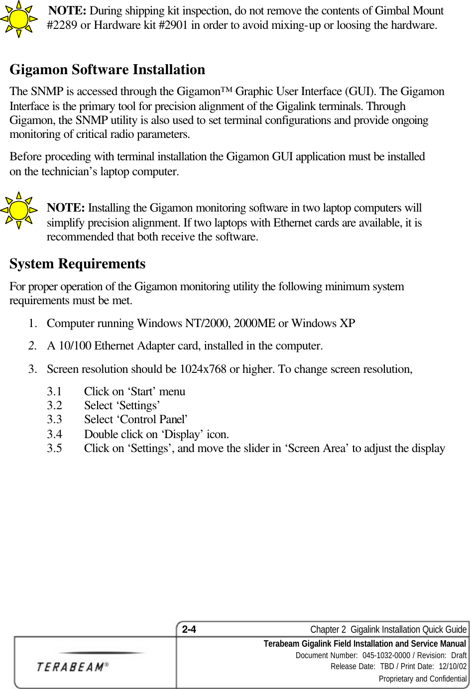 2-4    Chapter 2  Gigalink Installation Quick Guide Terabeam Gigalink Field Installation and Service Manual Document Number:  045-1032-0000 / Revision:  Draft Release Date:  TBD / Print Date:  12/10/02 Proprietary and Confidential             NOTE: During shipping kit inspection, do not remove the contents of Gimbal Mount #2289 or Hardware kit #2901 in order to avoid mixing-up or loosing the hardware.  Gigamon Software Installation The SNMP is accessed through the Gigamon™ Graphic User Interface (GUI). The Gigamon Interface is the primary tool for precision alignment of the Gigalink terminals. Through Gigamon, the SNMP utility is also used to set terminal configurations and provide ongoing monitoring of critical radio parameters. Before proceding with terminal installation the Gigamon GUI application must be installed on the technician’s laptop computer.    NOTE: Installing the Gigamon monitoring software in two laptop computers will simplify precision alignment. If two laptops with Ethernet cards are available, it is recommended that both receive the software. System Requirements For proper operation of the Gigamon monitoring utility the following minimum system requirements must be met. 1.  Computer running Windows NT/2000, 2000ME or Windows XP 2.  A 10/100 Ethernet Adapter card, installed in the computer. 3.  Screen resolution should be 1024x768 or higher. To change screen resolution,  3.1  Click on ‘Start’ menu 3.2  Select ‘Settings’  3.3  Select ‘Control Panel’ 3.4  Double click on ‘Display’ icon. 3.5  Click on ‘Settings’, and move the slider in ‘Screen Area’ to adjust the display   