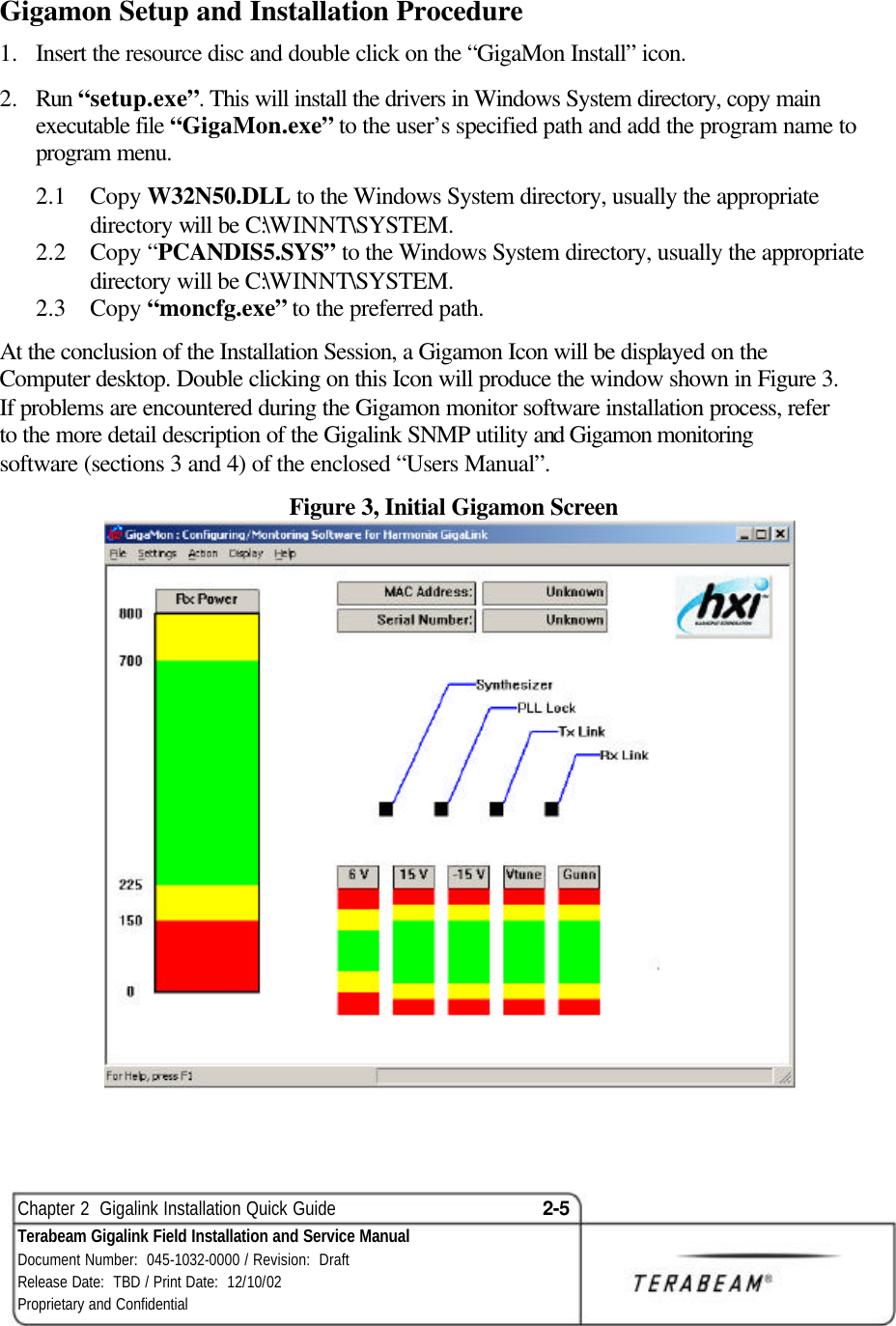  Chapter 2  Gigalink Installation Quick Guide 2-5 Terabeam Gigalink Field Installation and Service Manual Document Number:  045-1032-0000 / Revision:  Draft Release Date:  TBD / Print Date:  12/10/02 Proprietary and Confidential  Gigamon Setup and Installation Procedure 1.  Insert the resource disc and double click on the “GigaMon Install” icon.  2.  Run “setup.exe”. This will install the drivers in Windows System directory, copy main executable file “GigaMon.exe” to the user’s specified path and add the program name to program menu. 2.1  Copy W32N50.DLL to the Windows System directory, usually the appropriate directory will be C:\WINNT\SYSTEM. 2.2  Copy “PCANDIS5.SYS” to the Windows System directory, usually the appropriate directory will be C:\WINNT\SYSTEM. 2.3  Copy “moncfg.exe” to the preferred path. At the conclusion of the Installation Session, a Gigamon Icon will be displayed on the Computer desktop. Double clicking on this Icon will produce the window shown in Figure 3. If problems are encountered during the Gigamon monitor software installation process, refer to the more detail description of the Gigalink SNMP utility and Gigamon monitoring software (sections 3 and 4) of the enclosed “Users Manual”. Figure 3, Initial Gigamon Screen   