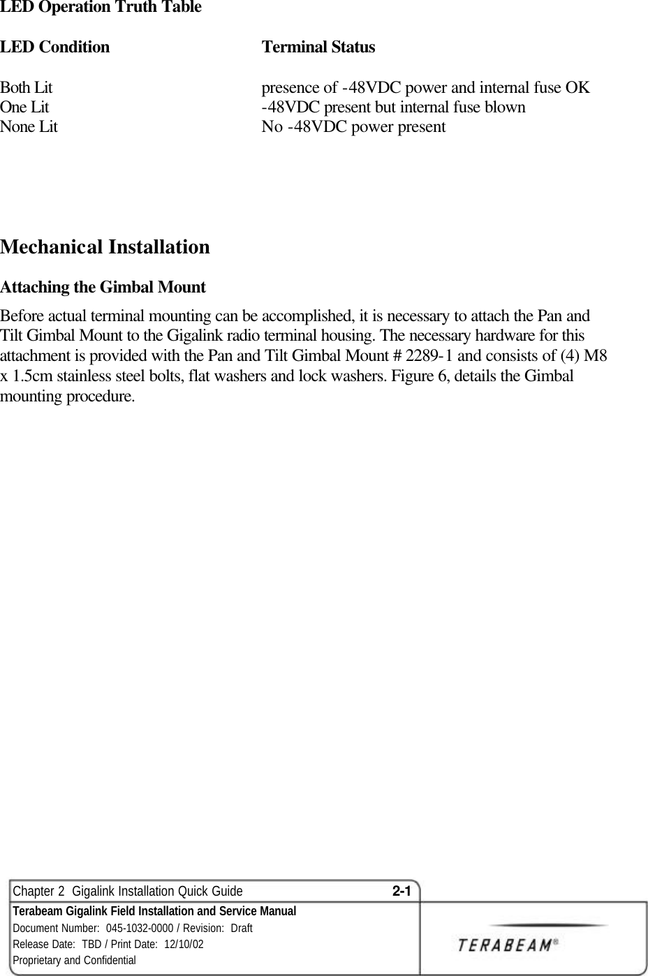  Chapter 2  Gigalink Installation Quick Guide 2-1 Terabeam Gigalink Field Installation and Service Manual Document Number:  045-1032-0000 / Revision:  Draft Release Date:  TBD / Print Date:  12/10/02 Proprietary and Confidential  LED Operation Truth Table  LED Condition   Terminal Status  Both Lit    presence of -48VDC power and internal fuse OK One Lit    -48VDC present but internal fuse blown None Lit    No -48VDC power present    Mechanical Installation Attaching the Gimbal Mount Before actual terminal mounting can be accomplished, it is necessary to attach the Pan and Tilt Gimbal Mount to the Gigalink radio terminal housing. The necessary hardware for this attachment is provided with the Pan and Tilt Gimbal Mount # 2289-1 and consists of (4) M8 x 1.5cm stainless steel bolts, flat washers and lock washers. Figure 6, details the Gimbal mounting procedure.                       