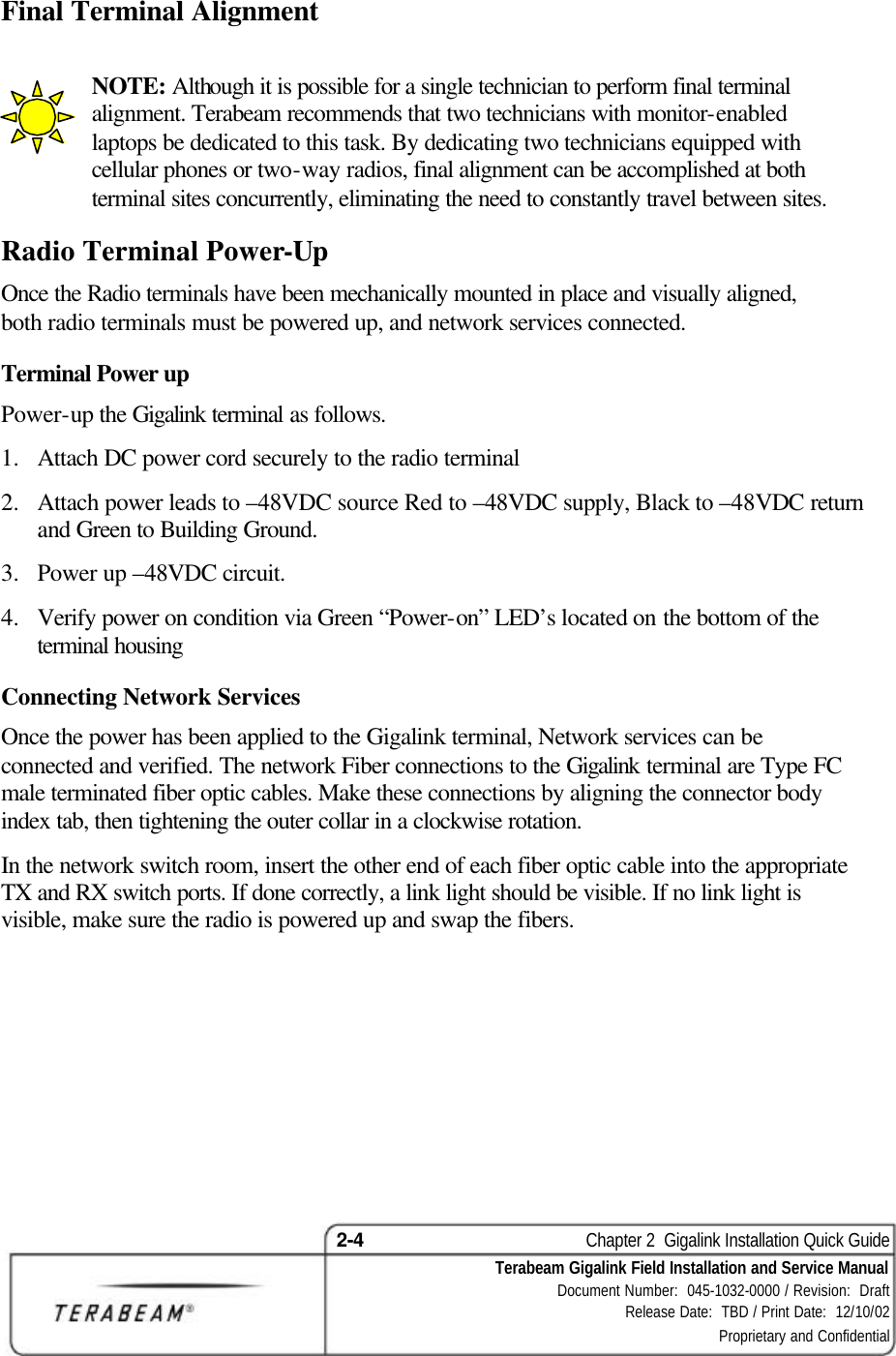 2-4    Chapter 2  Gigalink Installation Quick Guide Terabeam Gigalink Field Installation and Service Manual Document Number:  045-1032-0000 / Revision:  Draft Release Date:  TBD / Print Date:  12/10/02 Proprietary and Confidential  Final Terminal Alignment   NOTE: Although it is possible for a single technician to perform final terminal alignment. Terabeam recommends that two technicians with monitor-enabled laptops be dedicated to this task. By dedicating two technicians equipped with cellular phones or two-way radios, final alignment can be accomplished at both terminal sites concurrently, eliminating the need to constantly travel between sites.  Radio Terminal Power-Up Once the Radio terminals have been mechanically mounted in place and visually aligned, both radio terminals must be powered up, and network services connected. Terminal Power up  Power-up the Gigalink terminal as follows. 1.  Attach DC power cord securely to the radio terminal 2.  Attach power leads to –48VDC source Red to –48VDC supply, Black to –48VDC return and Green to Building Ground. 3.  Power up –48VDC circuit. 4.  Verify power on condition via Green “Power-on” LED’s located on the bottom of the terminal housing Connecting Network Services Once the power has been applied to the Gigalink terminal, Network services can be connected and verified. The network Fiber connections to the Gigalink terminal are Type FC male terminated fiber optic cables. Make these connections by aligning the connector body index tab, then tightening the outer collar in a clockwise rotation.  In the network switch room, insert the other end of each fiber optic cable into the appropriate TX and RX switch ports. If done correctly, a link light should be visible. If no link light is visible, make sure the radio is powered up and swap the fibers.     