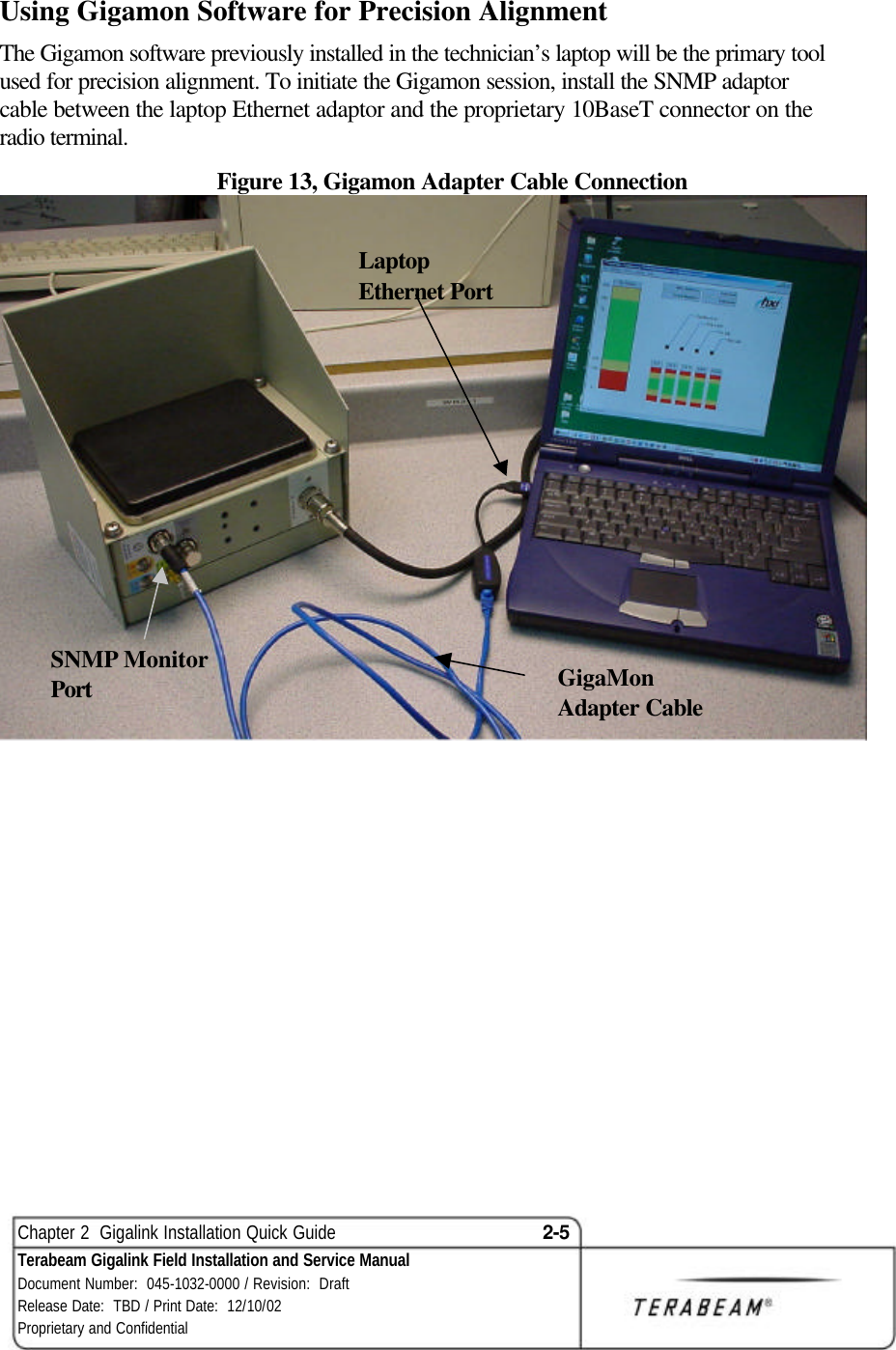  Chapter 2  Gigalink Installation Quick Guide 2-5 Terabeam Gigalink Field Installation and Service Manual Document Number:  045-1032-0000 / Revision:  Draft Release Date:  TBD / Print Date:  12/10/02 Proprietary and Confidential  Using Gigamon Software for Precision Alignment The Gigamon software previously installed in the technician’s laptop will be the primary tool used for precision alignment. To initiate the Gigamon session, install the SNMP adaptor cable between the laptop Ethernet adaptor and the proprietary 10BaseT connector on the radio terminal. Figure 13, Gigamon Adapter Cable Connection    SNMP Monitor Port GigaMon Adapter Cable Laptop Ethernet Port 