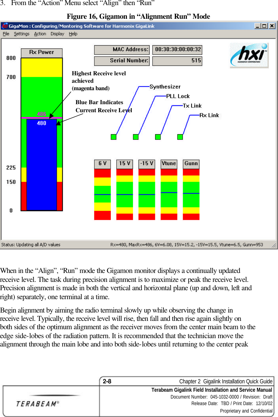 2-8    Chapter 2  Gigalink Installation Quick Guide Terabeam Gigalink Field Installation and Service Manual Document Number:  045-1032-0000 / Revision:  Draft Release Date:  TBD / Print Date:  12/10/02 Proprietary and Confidential  3.  From the “Action” Menu select “Align” then “Run” Figure 16, Gigamon in “Alignment Run” Mode    When in the “Align”, “Run” mode the Gigamon monitor displays a continually updated receive level. The task during precision alignment is to maximize or peak the receive level. Precision alignment is made in both the vertical and horizontal plane (up and down, left and right) separately, one terminal at a time. Begin alignment by aiming the radio terminal slowly up while observing the change in receive level. Typically, the receive level will rise, then fall and then rise again slightly on both sides of the optimum alignment as the receiver moves from the center main beam to the edge side-lobes of the radiation pattern. It is recommended that the technician move the alignment through the main lobe and into both side-lobes until returning to the center peak Highest Receive level achieved (magenta band) Blue Bar Indicates Current Receive Level 