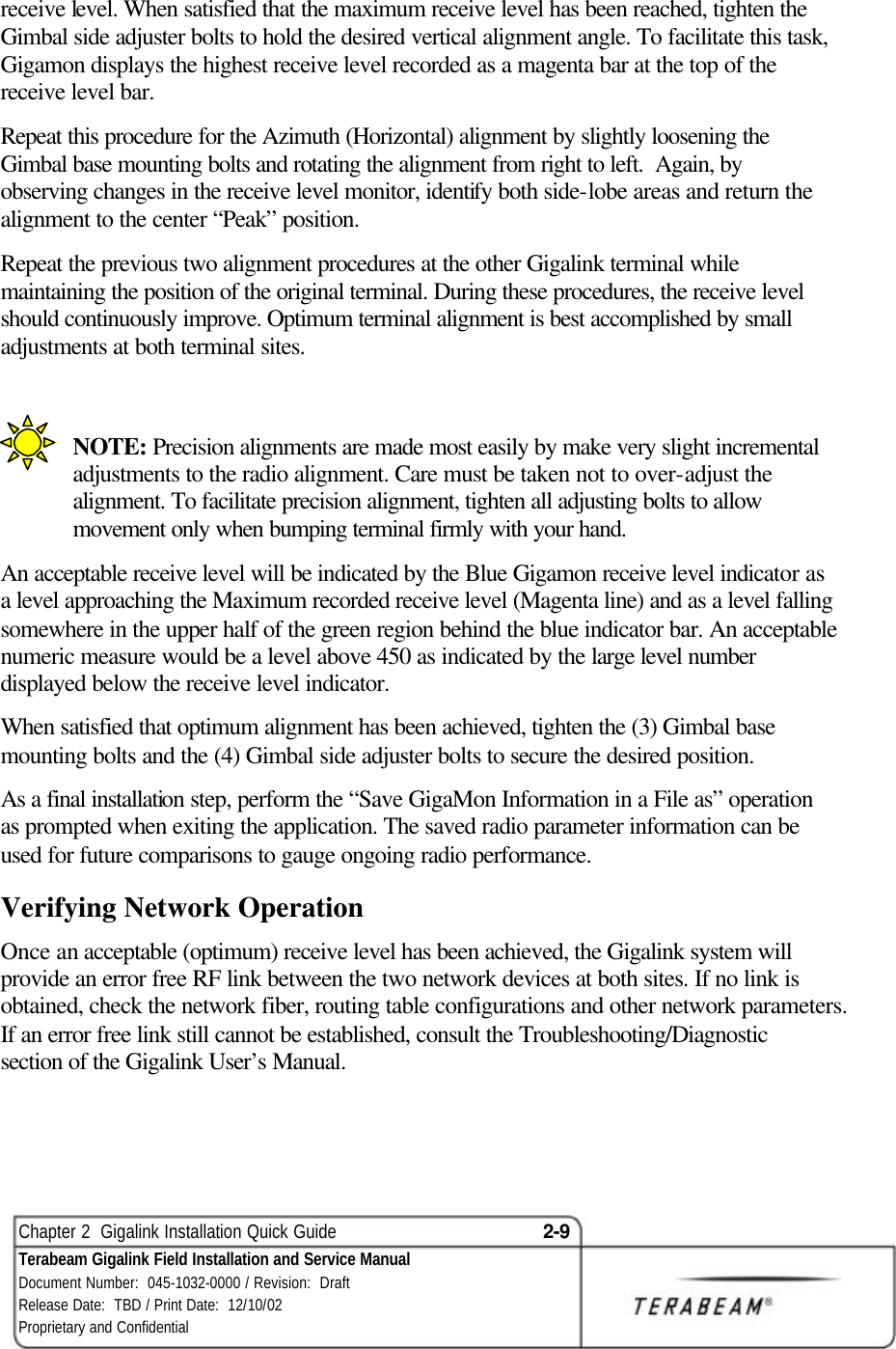  Chapter 2  Gigalink Installation Quick Guide 2-9 Terabeam Gigalink Field Installation and Service Manual Document Number:  045-1032-0000 / Revision:  Draft Release Date:  TBD / Print Date:  12/10/02 Proprietary and Confidential  receive level. When satisfied that the maximum receive level has been reached, tighten the Gimbal side adjuster bolts to hold the desired vertical alignment angle. To facilitate this task, Gigamon displays the highest receive level recorded as a magenta bar at the top of the receive level bar. Repeat this procedure for the Azimuth (Horizontal) alignment by slightly loosening the Gimbal base mounting bolts and rotating the alignment from right to left.  Again, by observing changes in the receive level monitor, identify both side-lobe areas and return the alignment to the center “Peak” position. Repeat the previous two alignment procedures at the other Gigalink terminal while maintaining the position of the original terminal. During these procedures, the receive level should continuously improve. Optimum terminal alignment is best accomplished by small adjustments at both terminal sites.    NOTE: Precision alignments are made most easily by make very slight incremental adjustments to the radio alignment. Care must be taken not to over-adjust the alignment. To facilitate precision alignment, tighten all adjusting bolts to allow movement only when bumping terminal firmly with your hand. An acceptable receive level will be indicated by the Blue Gigamon receive level indicator as a level approaching the Maximum recorded receive level (Magenta line) and as a level falling somewhere in the upper half of the green region behind the blue indicator bar. An acceptable numeric measure would be a level above 450 as indicated by the large level number displayed below the receive level indicator. When satisfied that optimum alignment has been achieved, tighten the (3) Gimbal base mounting bolts and the (4) Gimbal side adjuster bolts to secure the desired position. As a final installation step, perform the “Save GigaMon Information in a File as” operation as prompted when exiting the application. The saved radio parameter information can be used for future comparisons to gauge ongoing radio performance. Verifying Network Operation Once an acceptable (optimum) receive level has been achieved, the Gigalink system will provide an error free RF link between the two network devices at both sites. If no link is obtained, check the network fiber, routing table configurations and other network parameters. If an error free link still cannot be established, consult the Troubleshooting/Diagnostic section of the Gigalink User’s Manual.  