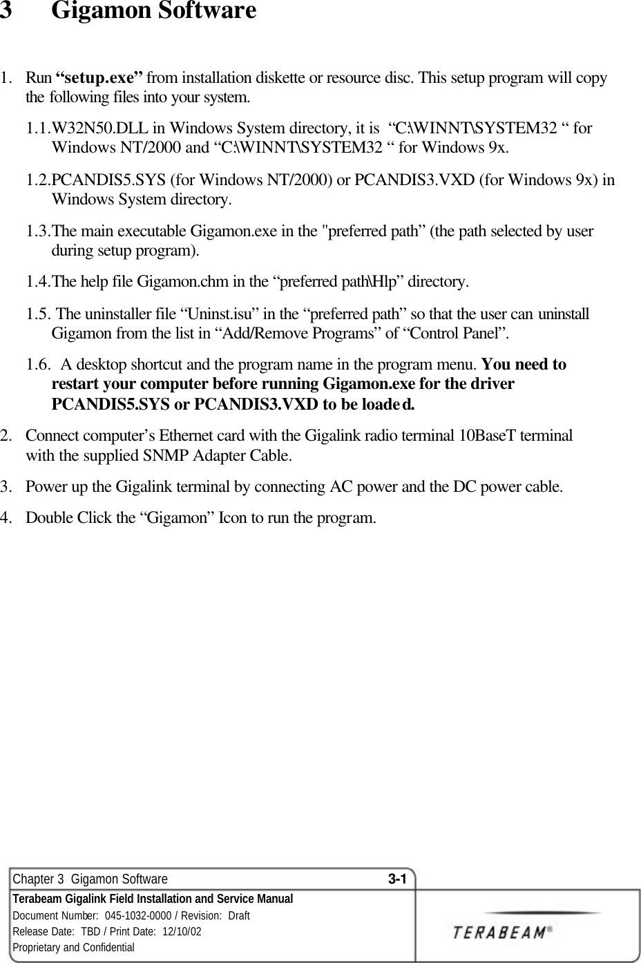  Chapter 3  Gigamon Software 3-1 Terabeam Gigalink Field Installation and Service Manual Document Number:  045-1032-0000 / Revision:  Draft Release Date:  TBD / Print Date:  12/10/02 Proprietary and Confidential  3  Gigamon Software 1.  Run “setup.exe” from installation diskette or resource disc. This setup program will copy the following files into your system. 1.1.W32N50.DLL in Windows System directory, it is  “C:\WINNT\SYSTEM32 “ for Windows NT/2000 and “C:\WINNT\SYSTEM32 “ for Windows 9x. 1.2.PCANDIS5.SYS (for Windows NT/2000) or PCANDIS3.VXD (for Windows 9x) in Windows System directory. 1.3.The main executable Gigamon.exe in the &quot;preferred path” (the path selected by user during setup program). 1.4.The help file Gigamon.chm in the “preferred path\Hlp” directory. 1.5. The uninstaller file “Uninst.isu” in the “preferred path” so that the user can uninstall Gigamon from the list in “Add/Remove Programs” of “Control Panel”. 1.6.  A desktop shortcut and the program name in the program menu. You need to restart your computer before running Gigamon.exe for the driver PCANDIS5.SYS or PCANDIS3.VXD to be loaded. 2.  Connect computer’s Ethernet card with the Gigalink radio terminal 10BaseT terminal with the supplied SNMP Adapter Cable. 3.  Power up the Gigalink terminal by connecting AC power and the DC power cable. 4.  Double Click the “Gigamon” Icon to run the program.  