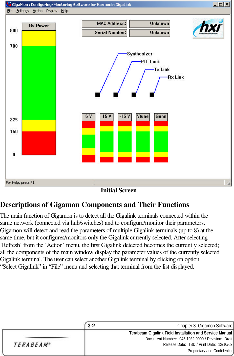 3-2    Chapter 3  Gigamon Software Terabeam Gigalink Field Installation and Service Manual Document Number:  045-1032-0000 / Revision:  Draft Release Date:  TBD / Print Date:  12/10/02 Proprietary and Confidential   Initial Screen Descriptions of Gigamon Components and Their Functions The main function of Gigamon is to detect all the Gigalink terminals connected within the same network (connected via hub/switches) and to configure/monitor their parameters. Gigamon will detect and read the parameters of multiple Gigalink terminals (up to 8) at the same time, but it configures/monitors only the Gigalink currently selected. After selecting ‘Refresh’ from the ‘Action’ menu, the first Gigalink detected becomes the currently selected; all the components of the main window display the parameter values of the currently selected Gigalink terminal. The user can select another Gigalink terminal by clicking on option “Select Gigalink” in “File” menu and selecting that terminal from the list displayed.  