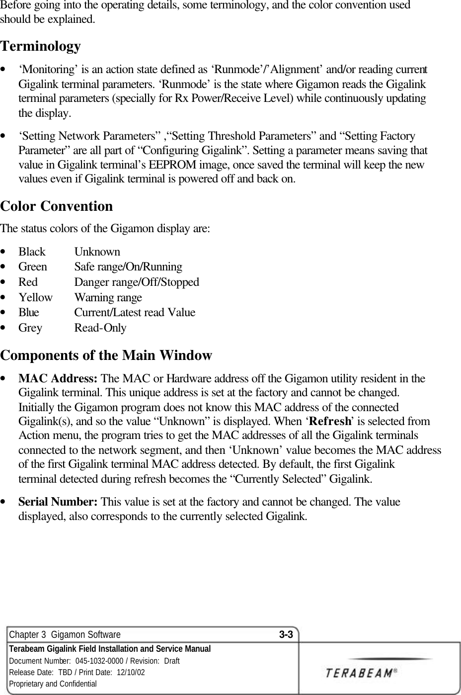  Chapter 3  Gigamon Software 3-3 Terabeam Gigalink Field Installation and Service Manual Document Number:  045-1032-0000 / Revision:  Draft Release Date:  TBD / Print Date:  12/10/02 Proprietary and Confidential  Before going into the operating details, some terminology, and the color convention used should be explained. Terminology • ‘Monitoring’ is an action state defined as ‘Runmode’/’Alignment’ and/or reading current Gigalink terminal parameters. ‘Runmode’ is the state where Gigamon reads the Gigalink terminal parameters (specially for Rx Power/Receive Level) while continuously updating the display.  • ‘Setting Network Parameters” ,“Setting Threshold Parameters” and “Setting Factory Parameter” are all part of “Configuring Gigalink”. Setting a parameter means saving that value in Gigalink terminal’s EEPROM image, once saved the terminal will keep the new values even if Gigalink terminal is powered off and back on. Color Convention The status colors of the Gigamon display are: • Black Unknown • Green  Safe range/On/Running • Red      Danger range/Off/Stopped • Yellow Warning range • Blue Current/Latest read Value • Grey Read-Only Components of the Main Window • MAC Address: The MAC or Hardware address off the Gigamon utility resident in the Gigalink terminal. This unique address is set at the factory and cannot be changed. Initially the Gigamon program does not know this MAC address of the connected Gigalink(s), and so the value “Unknown” is displayed. When ‘Refresh’ is selected from Action menu, the program tries to get the MAC addresses of all the Gigalink terminals connected to the network segment, and then ‘Unknown’ value becomes the MAC address of the first Gigalink terminal MAC address detected. By default, the first Gigalink terminal detected during refresh becomes the “Currently Selected” Gigalink.  • Serial Number: This value is set at the factory and cannot be changed. The value displayed, also corresponds to the currently selected Gigalink.  