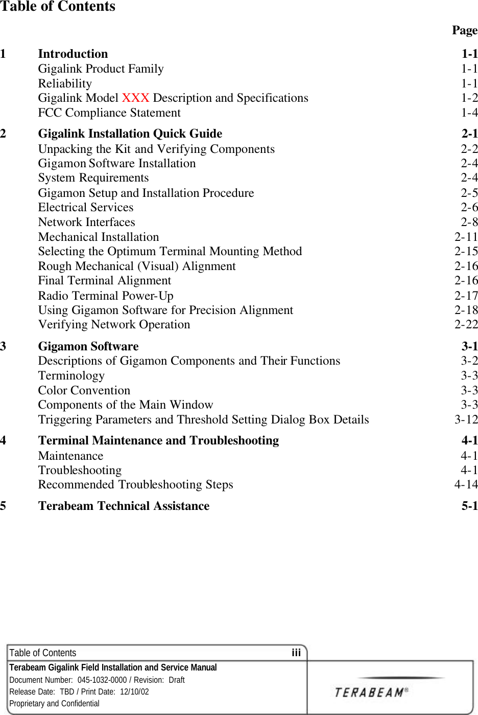 Table of Contents iii Terabeam Gigalink Field Installation and Service Manual Document Number:  045-1032-0000 / Revision:  Draft Release Date:  TBD / Print Date:  12/10/02 Proprietary and Confidential  Table of Contents  Page 1  Introduction  1-1 Gigalink Product Family  1-1 Reliability  1-1 Gigalink Model XXX Description and Specifications  1-2 FCC Compliance Statement  1-4 2  Gigalink Installation Quick Guide   2-1 Unpacking the Kit and Verifying Components  2-2 Gigamon Software Installation  2-4 System Requirements  2-4 Gigamon Setup and Installation Procedure  2-5 Electrical Services  2-6 Network Interfaces  2-8 Mechanical Installation  2-11 Selecting the Optimum Terminal Mounting Method  2-15 Rough Mechanical (Visual) Alignment  2-16 Final Terminal Alignment  2-16 Radio Terminal Power-Up  2-17 Using Gigamon Software for Precision Alignment  2-18 Verifying Network Operation  2-22 3  Gigamon Software  3-1 Descriptions of Gigamon Components and Their Functions  3-2 Terminology  3-3 Color Convention  3-3 Components of the Main Window  3-3 Triggering Parameters and Threshold Setting Dialog Box Details  3-12 4  Terminal Maintenance and Troubleshooting  4-1 Maintenance  4-1 Troubleshooting  4-1 Recommended Troubleshooting Steps  4-14 5  Terabeam Technical Assistance  5-1   