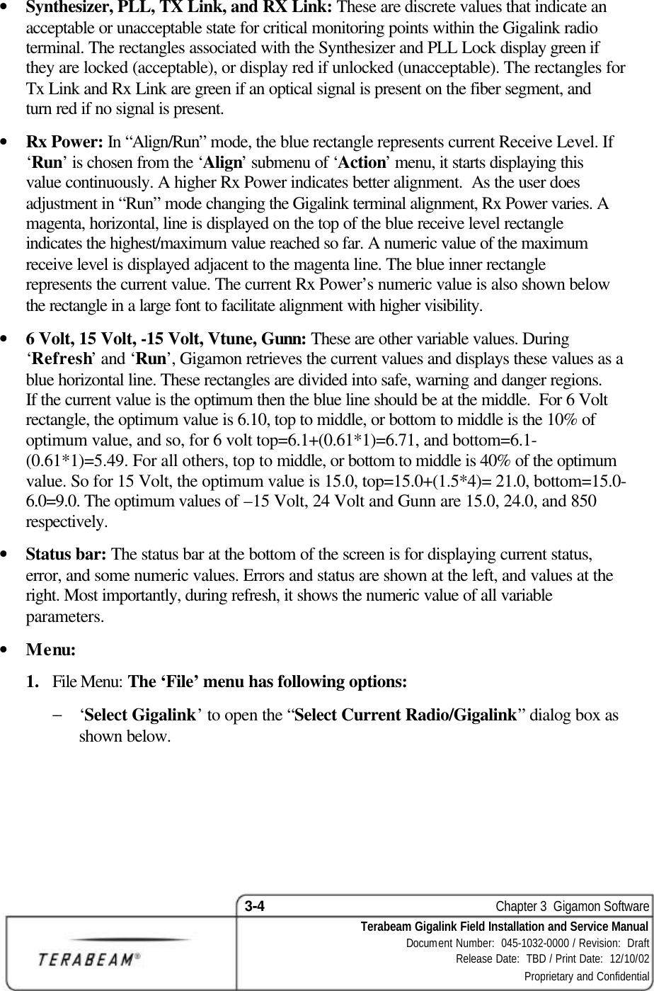 3-4    Chapter 3  Gigamon Software Terabeam Gigalink Field Installation and Service Manual Document Number:  045-1032-0000 / Revision:  Draft Release Date:  TBD / Print Date:  12/10/02 Proprietary and Confidential  • Synthesizer, PLL, TX Link, and RX Link: These are discrete values that indicate an acceptable or unacceptable state for critical monitoring points within the Gigalink radio terminal. The rectangles associated with the Synthesizer and PLL Lock display green if they are locked (acceptable), or display red if unlocked (unacceptable). The rectangles for Tx Link and Rx Link are green if an optical signal is present on the fiber segment, and turn red if no signal is present. • Rx Power: In “Align/Run” mode, the blue rectangle represents current Receive Level. If ‘Run’ is chosen from the ‘Align’ submenu of ‘Action’ menu, it starts displaying this value continuously. A higher Rx Power indicates better alignment.  As the user does adjustment in “Run” mode changing the Gigalink terminal alignment, Rx Power varies. A magenta, horizontal, line is displayed on the top of the blue receive level rectangle indicates the highest/maximum value reached so far. A numeric value of the maximum receive level is displayed adjacent to the magenta line. The blue inner rectangle represents the current value. The current Rx Power’s numeric value is also shown below the rectangle in a large font to facilitate alignment with higher visibility. • 6 Volt, 15 Volt, -15 Volt, Vtune, Gunn: These are other variable values. During ‘Refresh’ and ‘Run’, Gigamon retrieves the current values and displays these values as a blue horizontal line. These rectangles are divided into safe, warning and danger regions. If the current value is the optimum then the blue line should be at the middle.  For 6 Volt rectangle, the optimum value is 6.10, top to middle, or bottom to middle is the 10% of optimum value, and so, for 6 volt top=6.1+(0.61*1)=6.71, and bottom=6.1-(0.61*1)=5.49. For all others, top to middle, or bottom to middle is 40% of the optimum value. So for 15 Volt, the optimum value is 15.0, top=15.0+(1.5*4)= 21.0, bottom=15.0-6.0=9.0. The optimum values of –15 Volt, 24 Volt and Gunn are 15.0, 24.0, and 850 respectively. • Status bar: The status bar at the bottom of the screen is for displaying current status, error, and some numeric values. Errors and status are shown at the left, and values at the right. Most importantly, during refresh, it shows the numeric value of all variable parameters. • Menu:  1.  File Menu: The ‘File’ menu has following options: − ‘Select Gigalink’ to open the “Select Current Radio/Gigalink” dialog box as shown below. 