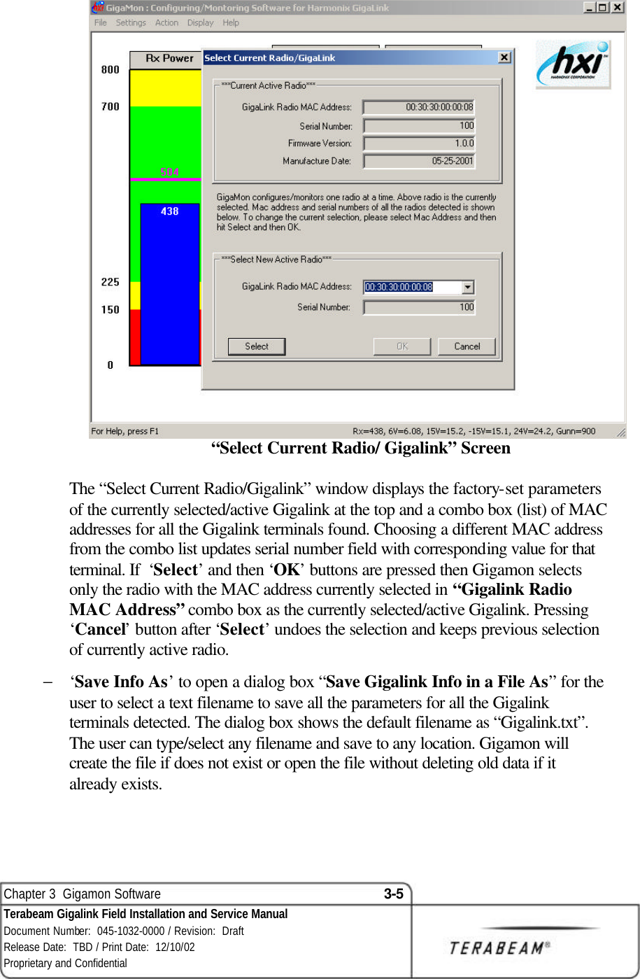  Chapter 3  Gigamon Software 3-5 Terabeam Gigalink Field Installation and Service Manual Document Number:  045-1032-0000 / Revision:  Draft Release Date:  TBD / Print Date:  12/10/02 Proprietary and Confidential    “Select Current Radio/ Gigalink” Screen  The “Select Current Radio/Gigalink” window displays the factory-set parameters of the currently selected/active Gigalink at the top and a combo box (list) of MAC addresses for all the Gigalink terminals found. Choosing a different MAC address from the combo list updates serial number field with corresponding value for that terminal. If  ‘Select’ and then ‘OK’ buttons are pressed then Gigamon selects only the radio with the MAC address currently selected in “Gigalink Radio MAC Address” combo box as the currently selected/active Gigalink. Pressing ‘Cancel’ button after ‘Select’ undoes the selection and keeps previous selection of currently active radio. − ‘Save Info As’ to open a dialog box “Save Gigalink Info in a File As” for the user to select a text filename to save all the parameters for all the Gigalink terminals detected. The dialog box shows the default filename as “Gigalink.txt”. The user can type/select any filename and save to any location. Gigamon will create the file if does not exist or open the file without deleting old data if it already exists.  