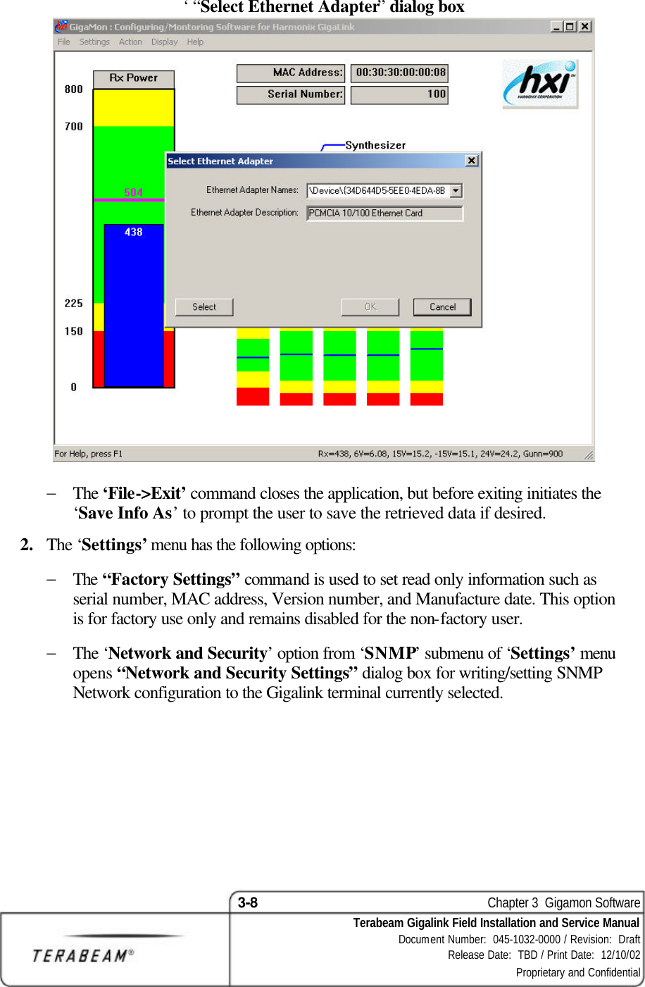 3-8    Chapter 3  Gigamon Software Terabeam Gigalink Field Installation and Service Manual Document Number:  045-1032-0000 / Revision:  Draft Release Date:  TBD / Print Date:  12/10/02 Proprietary and Confidential  ‘ “Select Ethernet Adapter” dialog box   − The ‘File-&gt;Exit’ command closes the application, but before exiting initiates the ‘Save Info As’ to prompt the user to save the retrieved data if desired.  2.  The ‘Settings’ menu has the following options:  − The “Factory Settings” command is used to set read only information such as serial number, MAC address, Version number, and Manufacture date. This option is for factory use only and remains disabled for the non-factory user.  − The ‘Network and Security’ option from ‘SNMP’ submenu of ‘Settings’ menu opens “Network and Security Settings” dialog box for writing/setting SNMP Network configuration to the Gigalink terminal currently selected.  