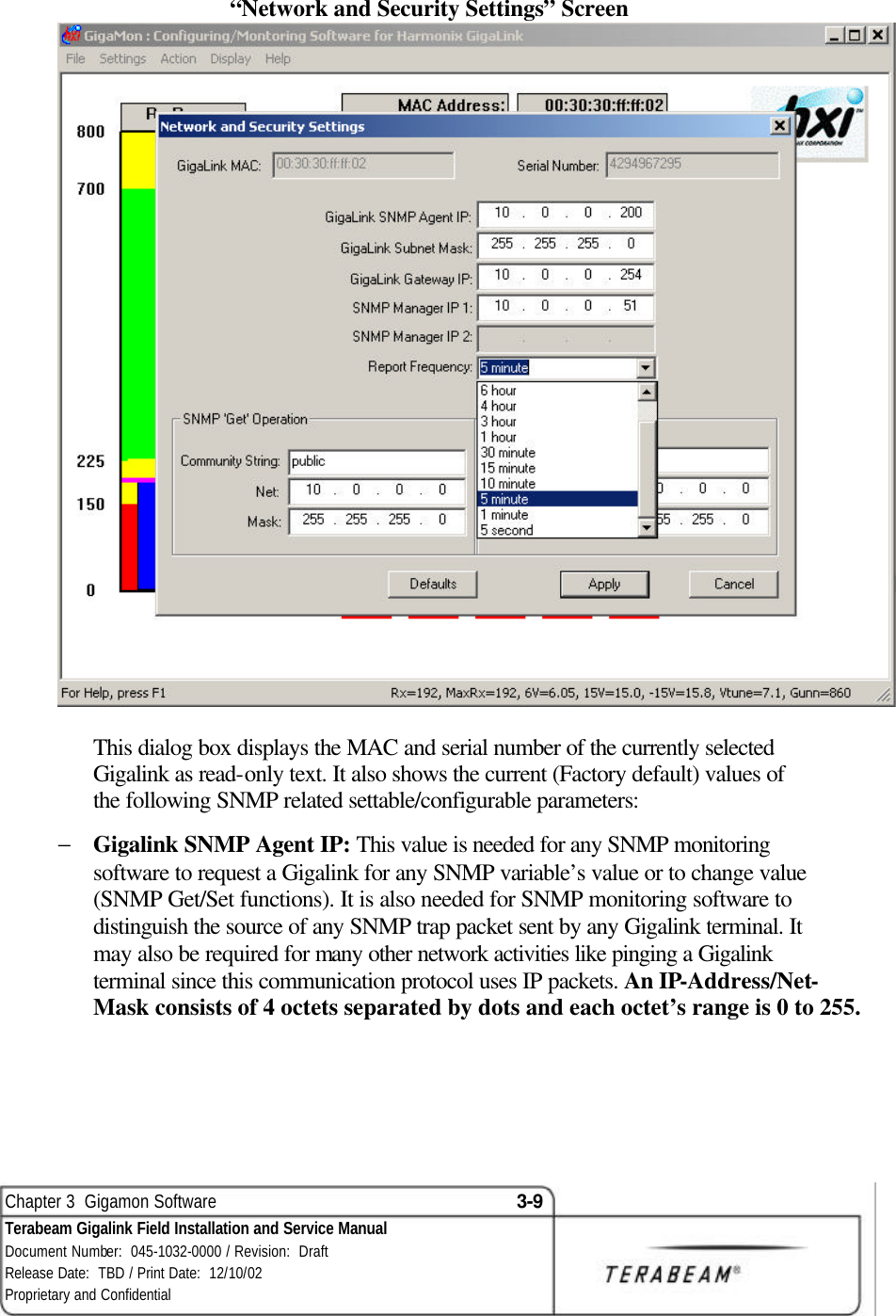  Chapter 3  Gigamon Software 3-9 Terabeam Gigalink Field Installation and Service Manual Document Number:  045-1032-0000 / Revision:  Draft Release Date:  TBD / Print Date:  12/10/02 Proprietary and Confidential  “Network and Security Settings” Screen  This dialog box displays the MAC and serial number of the currently selected Gigalink as read-only text. It also shows the current (Factory default) values of the following SNMP related settable/configurable parameters: − Gigalink SNMP Agent IP: This value is needed for any SNMP monitoring software to request a Gigalink for any SNMP variable’s value or to change value (SNMP Get/Set functions). It is also needed for SNMP monitoring software to distinguish the source of any SNMP trap packet sent by any Gigalink terminal. It may also be required for many other network activities like pinging a Gigalink terminal since this communication protocol uses IP packets. An IP-Address/Net-Mask consists of 4 octets separated by dots and each octet’s range is 0 to 255. 