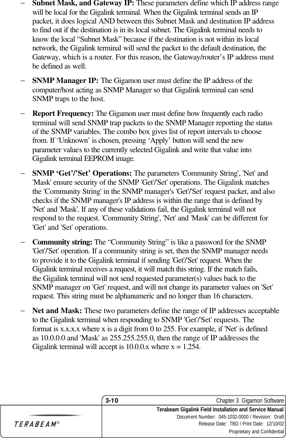 3-10    Chapter 3  Gigamon Software Terabeam Gigalink Field Installation and Service Manual Document Number:  045-1032-0000 / Revision:  Draft Release Date:  TBD / Print Date:  12/10/02 Proprietary and Confidential  − Subnet Mask, and Gateway IP: These parameters define which IP address range will be local for the Gigalink terminal. When the Gigalink terminal sends an IP packet, it does logical AND between this Subnet Mask and destination IP address to find out if the destination is in its local subnet. The Gigalink terminal needs to know the local “Subnet Mask” because if the destination is not within its local network, the Gigalink terminal will send the packet to the default destination, the Gateway, which is a router. For this reason, the Gateway/router’s IP address must be defined as well. − SNMP Manager IP: The Gigamon user must define the IP address of the computer/host acting as SNMP Manager so that Gigalink terminal can send SNMP traps to the host. − Report Frequency: The Gigamon user must define how frequently each radio terminal will send SNMP trap packets to the SNMP Manager reporting the status of the SNMP variables. The combo box gives list of report intervals to choose from. If ‘Unknown’ is chosen, pressing ‘Apply’ button will send the new parameter values to the currently selected Gigalink and write that value into Gigalink terminal EEPROM image. − SNMP ‘Get’/’Set’ Operations: The parameters &apos;Community String&apos;, &apos;Net&apos; and &apos;Mask&apos; ensure security of the SNMP &apos;Get&apos;/&apos;Set&apos; operations. The Gigalink matches the &apos;Community String&apos; in the SNMP manager&apos;s &apos;Get&apos;/&apos;Set&apos; request packet, and also checks if the SNMP manager&apos;s IP address is within the range that is defined by &apos;Net&apos; and &apos;Mask&apos;. If any of these validations fail, the Gigalink terminal will not respond to the request. &apos;Community String&apos;, &apos;Net&apos; and &apos;Mask&apos; can be different for &apos;Get&apos; and &apos;Set&apos; operations. − Community string: The “Community String” is like a password for the SNMP &apos;Get&apos;/&apos;Set&apos; operation. If a community string is set, then the SNMP manager needs to provide it to the Gigalink terminal if sending &apos;Get&apos;/&apos;Set&apos; request. When the Gigalink terminal receives a request, it will match this string. If the match fails, the Gigalink terminal will not send requested parameter(s) values back to the SNMP manager on &apos;Get&apos; request, and will not change its parameter values on &apos;Set&apos; request. This string must be alphanumeric and no longer than 16 characters. − Net and Mask: These two parameters define the range of IP addresses acceptable to the Gigalink terminal when responding to SNMP &apos;Get&apos;/&apos;Set&apos; requests. The format is x.x.x.x where x is a digit from 0 to 255. For example, if &apos;Net&apos; is defined as 10.0.0.0 and &apos;Mask&apos; as 255.255.255.0, then the range of IP addresses the Gigalink terminal will accept is 10.0.0.x where x = 1.254.  
