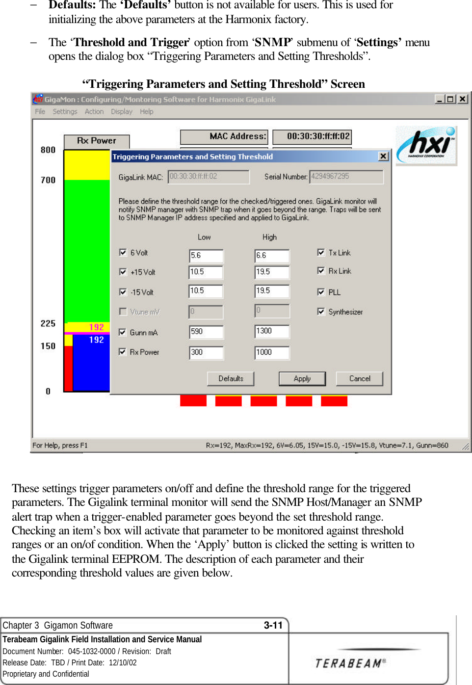  Chapter 3  Gigamon Software 3-11 Terabeam Gigalink Field Installation and Service Manual Document Number:  045-1032-0000 / Revision:  Draft Release Date:  TBD / Print Date:  12/10/02 Proprietary and Confidential  − Defaults: The ‘Defaults’ button is not available for users. This is used for initializing the above parameters at the Harmonix factory. − The ‘Threshold and Trigger’ option from ‘SNMP’ submenu of ‘Settings’ menu opens the dialog box “Triggering Parameters and Setting Thresholds”.   “Triggering Parameters and Setting Threshold” Screen   These settings trigger parameters on/off and define the threshold range for the triggered parameters. The Gigalink terminal monitor will send the SNMP Host/Manager an SNMP alert trap when a trigger-enabled parameter goes beyond the set threshold range. Checking an item’s box will activate that parameter to be monitored against threshold ranges or an on/of condition. When the ‘Apply’ button is clicked the setting is written to the Gigalink terminal EEPROM. The description of each parameter and their corresponding threshold values are given below. 