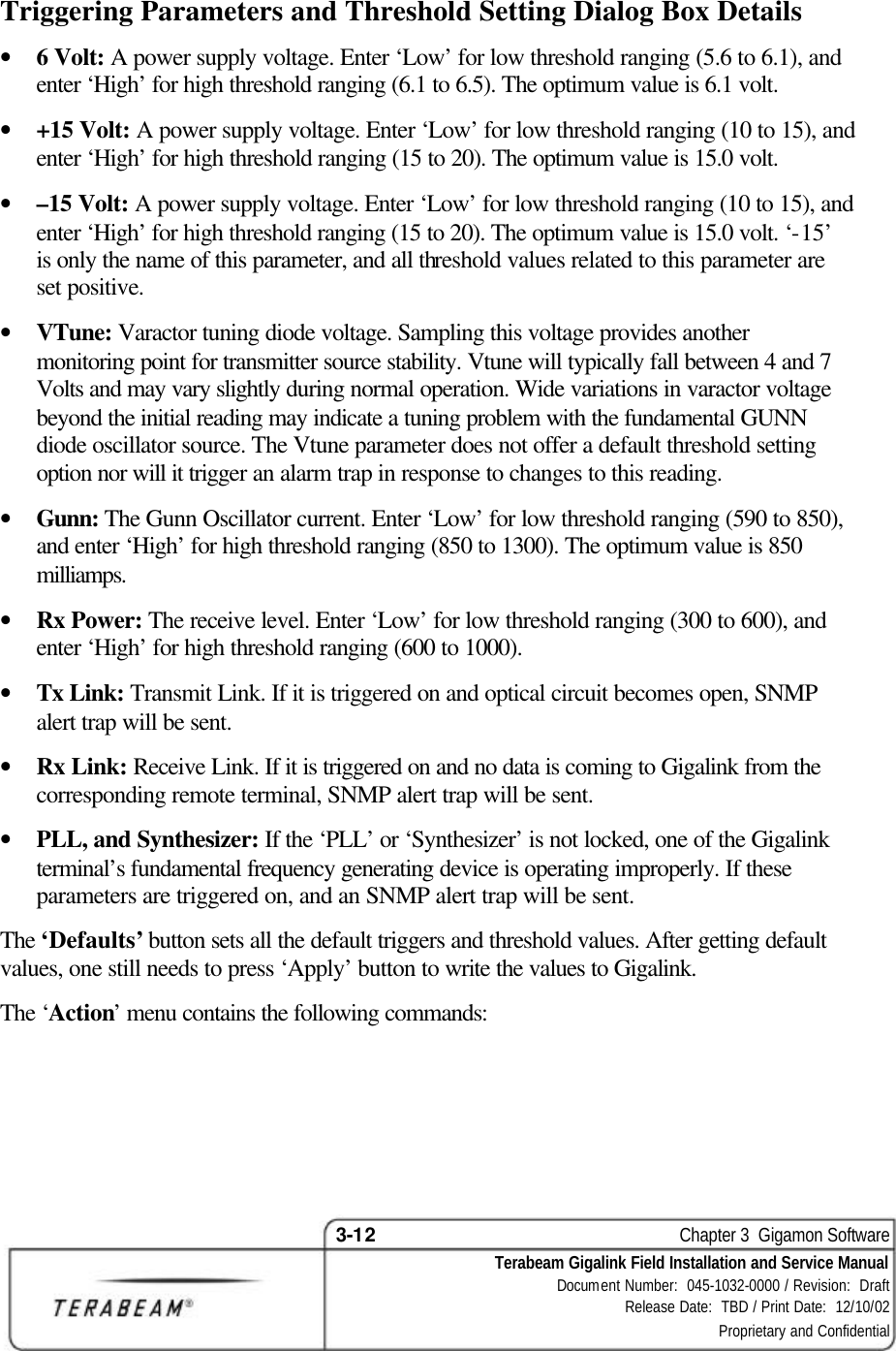 3-12    Chapter 3  Gigamon Software Terabeam Gigalink Field Installation and Service Manual Document Number:  045-1032-0000 / Revision:  Draft Release Date:  TBD / Print Date:  12/10/02 Proprietary and Confidential  Triggering Parameters and Threshold Setting Dialog Box Details • 6 Volt: A power supply voltage. Enter ‘Low’ for low threshold ranging (5.6 to 6.1), and enter ‘High’ for high threshold ranging (6.1 to 6.5). The optimum value is 6.1 volt. • +15 Volt: A power supply voltage. Enter ‘Low’ for low threshold ranging (10 to 15), and enter ‘High’ for high threshold ranging (15 to 20). The optimum value is 15.0 volt. • –15 Volt: A power supply voltage. Enter ‘Low’ for low threshold ranging (10 to 15), and enter ‘High’ for high threshold ranging (15 to 20). The optimum value is 15.0 volt. ‘-15’ is only the name of this parameter, and all threshold values related to this parameter are set positive. • VTune: Varactor tuning diode voltage. Sampling this voltage provides another monitoring point for transmitter source stability. Vtune will typically fall between 4 and 7 Volts and may vary slightly during normal operation. Wide variations in varactor voltage beyond the initial reading may indicate a tuning problem with the fundamental GUNN diode oscillator source. The Vtune parameter does not offer a default threshold setting option nor will it trigger an alarm trap in response to changes to this reading. • Gunn: The Gunn Oscillator current. Enter ‘Low’ for low threshold ranging (590 to 850), and enter ‘High’ for high threshold ranging (850 to 1300). The optimum value is 850 milliamps. • Rx Power: The receive level. Enter ‘Low’ for low threshold ranging (300 to 600), and enter ‘High’ for high threshold ranging (600 to 1000). • Tx Link: Transmit Link. If it is triggered on and optical circuit becomes open, SNMP alert trap will be sent. • Rx Link: Receive Link. If it is triggered on and no data is coming to Gigalink from the corresponding remote terminal, SNMP alert trap will be sent. • PLL, and Synthesizer: If the ‘PLL’ or ‘Synthesizer’ is not locked, one of the Gigalink terminal’s fundamental frequency generating device is operating improperly. If these parameters are triggered on, and an SNMP alert trap will be sent. The ‘Defaults’ button sets all the default triggers and threshold values. After getting default values, one still needs to press ‘Apply’ button to write the values to Gigalink.  The ‘Action’ menu contains the following commands: 