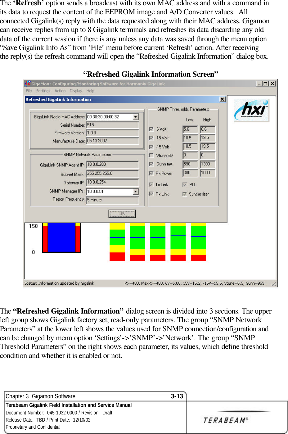  Chapter 3  Gigamon Software 3-13 Terabeam Gigalink Field Installation and Service Manual Document Number:  045-1032-0000 / Revision:  Draft Release Date:  TBD / Print Date:  12/10/02 Proprietary and Confidential  The ‘Refresh’ option sends a broadcast with its own MAC address and with a command in its data to request the content of the EEPROM image and A/D Converter values.  All connected Gigalink(s) reply with the data requested along with their MAC address. Gigamon can receive replies from up to 8 Gigalink terminals and refreshes its data discarding any old data of the current session if there is any unless any data was saved through the menu option “Save Gigalink Info As” from ‘File’ menu before current ‘Refresh’ action. After receiving the reply(s) the refresh command will open the “Refreshed Gigalink Information” dialog box.    “Refreshed Gigalink Information Screen”    The “Refreshed Gigalink Information” dialog screen is divided into 3 sections. The upper left group shows Gigalink factory set, read-only parameters. The group “SNMP Network Parameters” at the lower left shows the values used for SNMP connection/configuration and can be changed by menu option ‘Settings’-&gt;’SNMP’-&gt;’Network’. The group “SNMP Threshold Parameters” on the right shows each parameter, its values, which define threshold condition and whether it is enabled or not.    