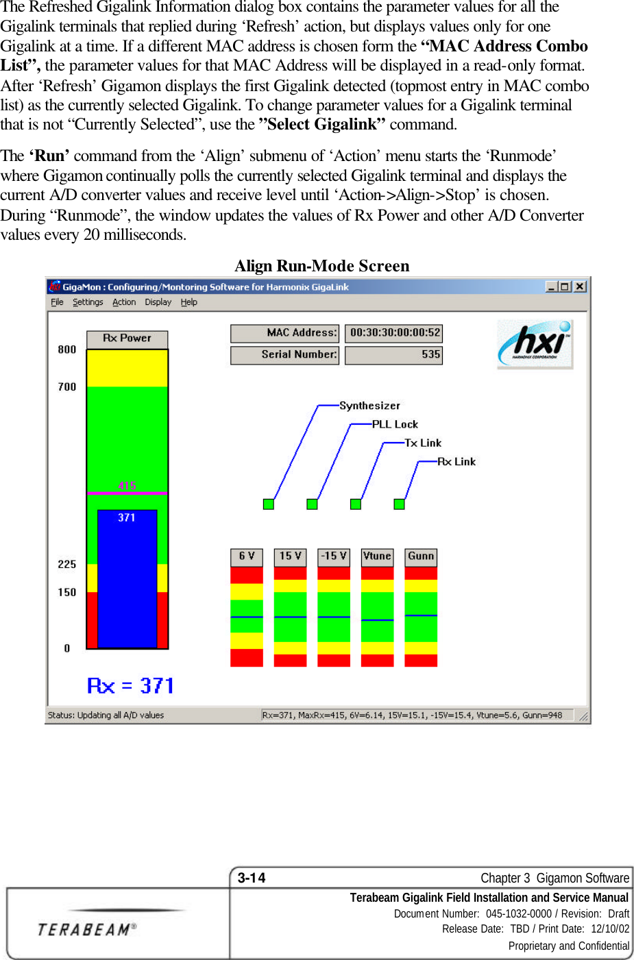 3-14    Chapter 3  Gigamon Software Terabeam Gigalink Field Installation and Service Manual Document Number:  045-1032-0000 / Revision:  Draft Release Date:  TBD / Print Date:  12/10/02 Proprietary and Confidential  The Refreshed Gigalink Information dialog box contains the parameter values for all the Gigalink terminals that replied during ‘Refresh’ action, but displays values only for one Gigalink at a time. If a different MAC address is chosen form the “MAC Address Combo List”, the parameter values for that MAC Address will be displayed in a read-only format. After ‘Refresh’ Gigamon displays the first Gigalink detected (topmost entry in MAC combo list) as the currently selected Gigalink. To change parameter values for a Gigalink terminal that is not “Currently Selected”, use the ”Select Gigalink” command. The ‘Run’ command from the ‘Align’ submenu of ‘Action’ menu starts the ‘Runmode’ where Gigamon continually polls the currently selected Gigalink terminal and displays the current A/D converter values and receive level until ‘Action-&gt;Align-&gt;Stop’ is chosen. During “Runmode”, the window updates the values of Rx Power and other A/D Converter values every 20 milliseconds. Align Run-Mode Screen   