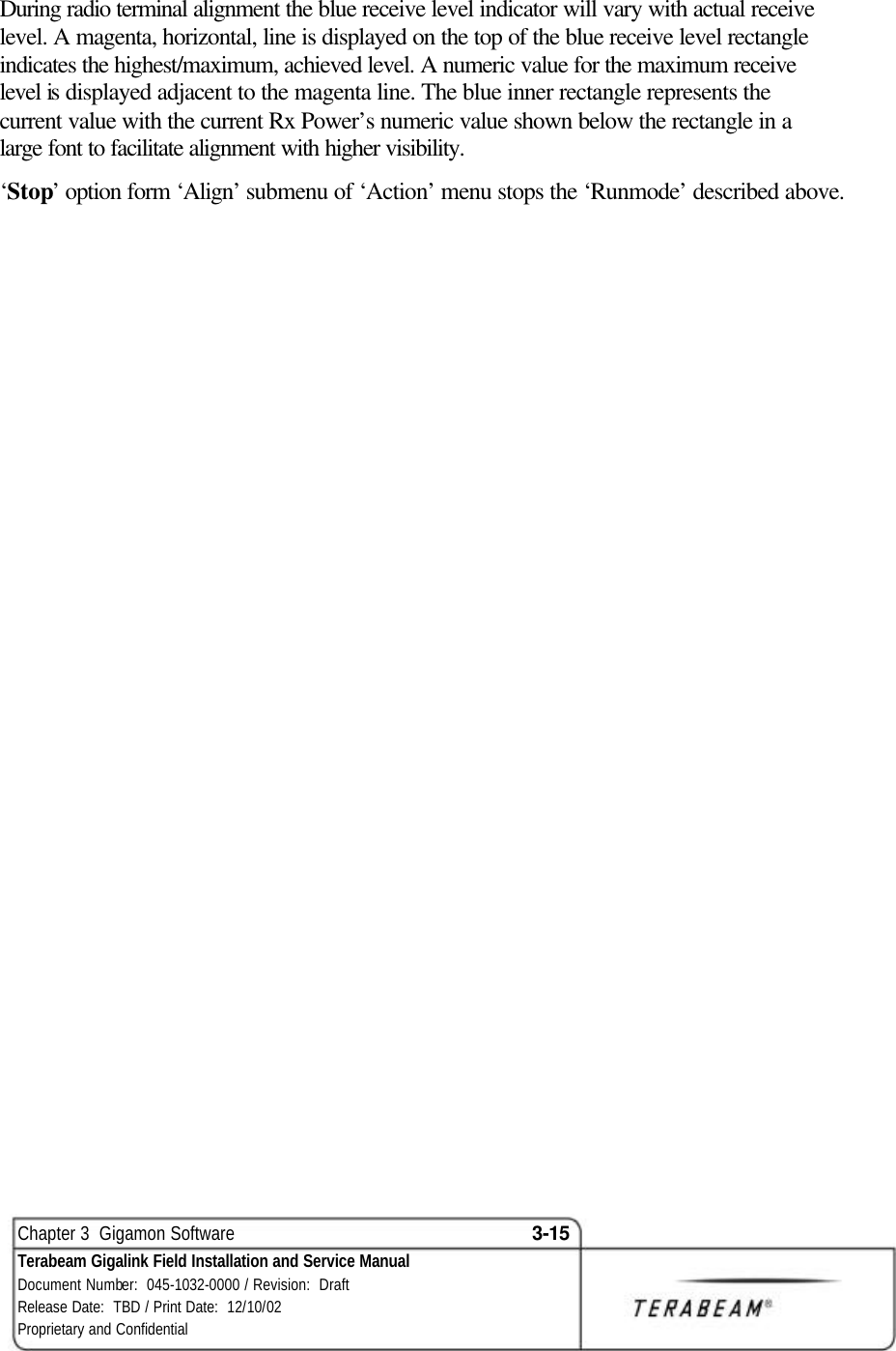  Chapter 3  Gigamon Software 3-15 Terabeam Gigalink Field Installation and Service Manual Document Number:  045-1032-0000 / Revision:  Draft Release Date:  TBD / Print Date:  12/10/02 Proprietary and Confidential  During radio terminal alignment the blue receive level indicator will vary with actual receive level. A magenta, horizontal, line is displayed on the top of the blue receive level rectangle indicates the highest/maximum, achieved level. A numeric value for the maximum receive level is displayed adjacent to the magenta line. The blue inner rectangle represents the current value with the current Rx Power’s numeric value shown below the rectangle in a large font to facilitate alignment with higher visibility. ‘Stop’ option form ‘Align’ submenu of ‘Action’ menu stops the ‘Runmode’ described above. 