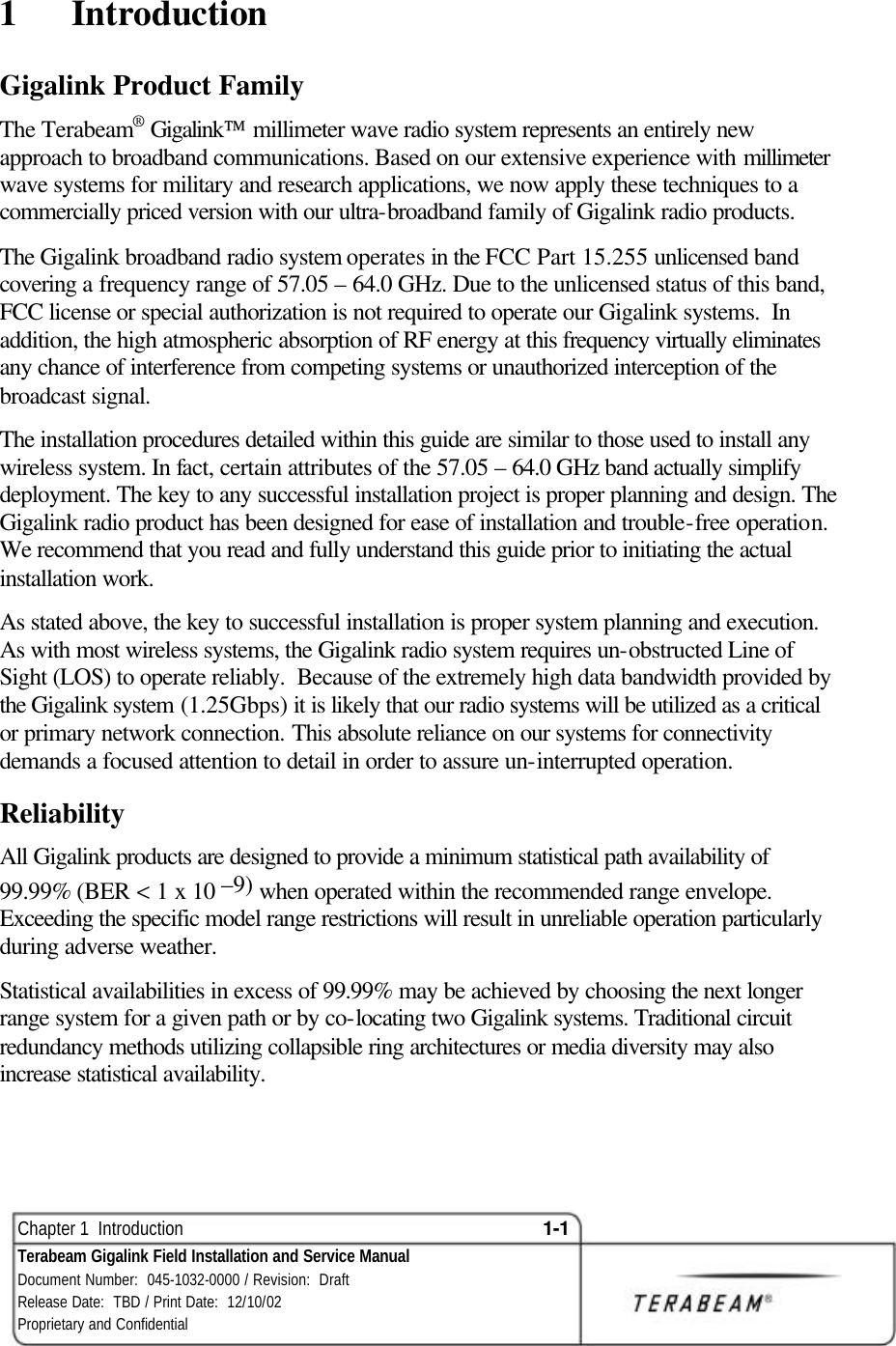  Chapter 1  Introduction 1-1 Terabeam Gigalink Field Installation and Service Manual Document Number:  045-1032-0000 / Revision:  Draft Release Date:  TBD / Print Date:  12/10/02 Proprietary and Confidential  1  Introduction Gigalink Product Family The Terabeam® Gigalink millimeter wave radio system represents an entirely new approach to broadband communications. Based on our extensive experience with millimeter wave systems for military and research applications, we now apply these techniques to a commercially priced version with our ultra-broadband family of Gigalink radio products.  The Gigalink broadband radio system operates in the FCC Part 15.255 unlicensed band covering a frequency range of 57.05 – 64.0 GHz. Due to the unlicensed status of this band, FCC license or special authorization is not required to operate our Gigalink systems.  In addition, the high atmospheric absorption of RF energy at this frequency virtually eliminates any chance of interference from competing systems or unauthorized interception of the broadcast signal. The installation procedures detailed within this guide are similar to those used to install any wireless system. In fact, certain attributes of the 57.05 – 64.0 GHz band actually simplify deployment. The key to any successful installation project is proper planning and design. The Gigalink radio product has been designed for ease of installation and trouble-free operation. We recommend that you read and fully understand this guide prior to initiating the actual installation work. As stated above, the key to successful installation is proper system planning and execution. As with most wireless systems, the Gigalink radio system requires un-obstructed Line of Sight (LOS) to operate reliably.  Because of the extremely high data bandwidth provided by the Gigalink system (1.25Gbps) it is likely that our radio systems will be utilized as a critical or primary network connection. This absolute reliance on our systems for connectivity demands a focused attention to detail in order to assure un-interrupted operation.  Reliability All Gigalink products are designed to provide a minimum statistical path availability of 99.99% (BER &lt; 1 x 10 –9) when operated within the recommended range envelope. Exceeding the specific model range restrictions will result in unreliable operation particularly during adverse weather.  Statistical availabilities in excess of 99.99% may be achieved by choosing the next longer range system for a given path or by co-locating two Gigalink systems. Traditional circuit redundancy methods utilizing collapsible ring architectures or media diversity may also increase statistical availability. 