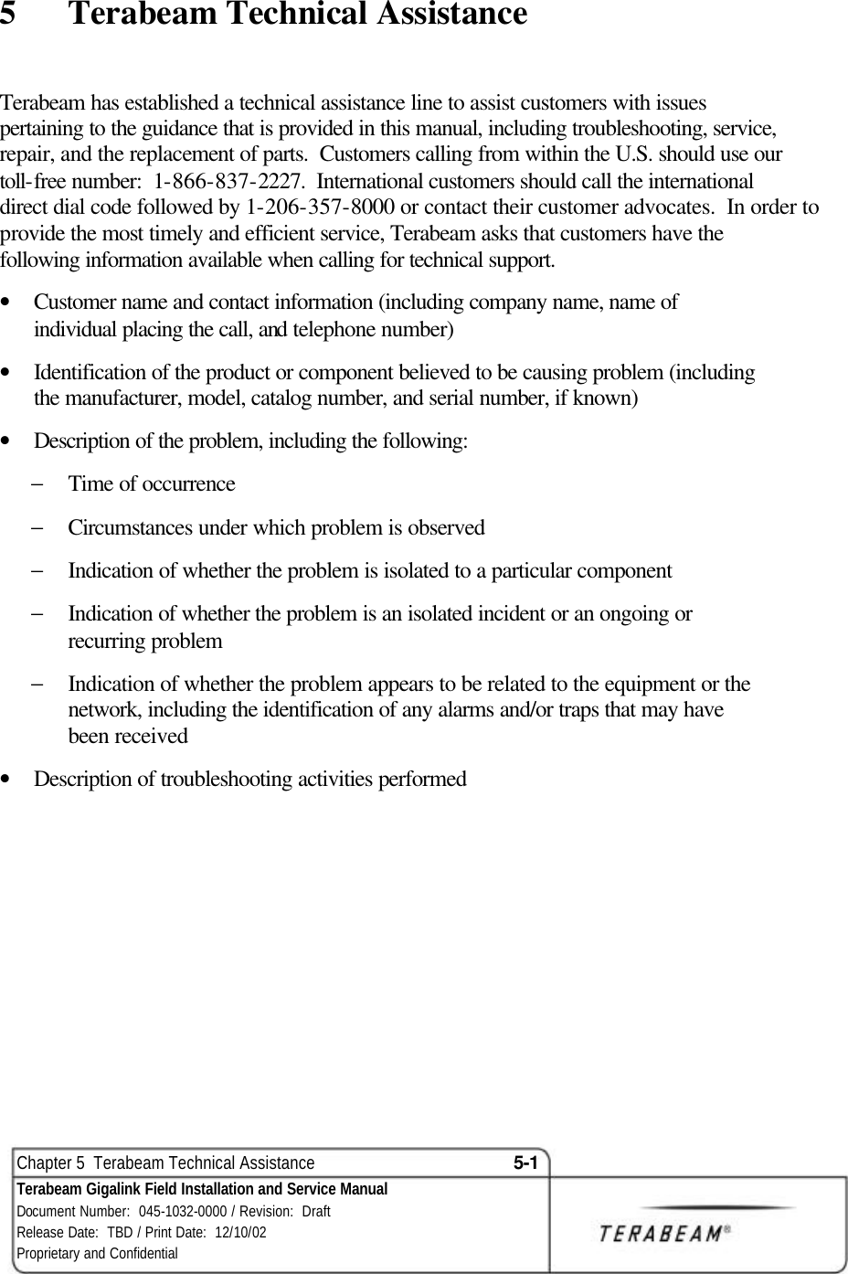  Chapter 5  Terabeam Technical Assistance 5-1 Terabeam Gigalink Field Installation and Service Manual Document Number:  045-1032-0000 / Revision:  Draft Release Date:  TBD / Print Date:  12/10/02 Proprietary and Confidential  5  Terabeam Technical Assistance Terabeam has established a technical assistance line to assist customers with issues pertaining to the guidance that is provided in this manual, including troubleshooting, service, repair, and the replacement of parts.  Customers calling from within the U.S. should use our toll-free number:  1-866-837-2227.  International customers should call the international direct dial code followed by 1-206-357-8000 or contact their customer advocates.  In order to provide the most timely and efficient service, Terabeam asks that customers have the following information available when calling for technical support.   • Customer name and contact information (including company name, name of individual placing the call, and telephone number)  • Identification of the product or component believed to be causing problem (including the manufacturer, model, catalog number, and serial number, if known) • Description of the problem, including the following: − Time of occurrence − Circumstances under which problem is observed − Indication of whether the problem is isolated to a particular component − Indication of whether the problem is an isolated incident or an ongoing or recurring problem − Indication of whether the problem appears to be related to the equipment or the network, including the identification of any alarms and/or traps that may have been received • Description of troubleshooting activities performed  