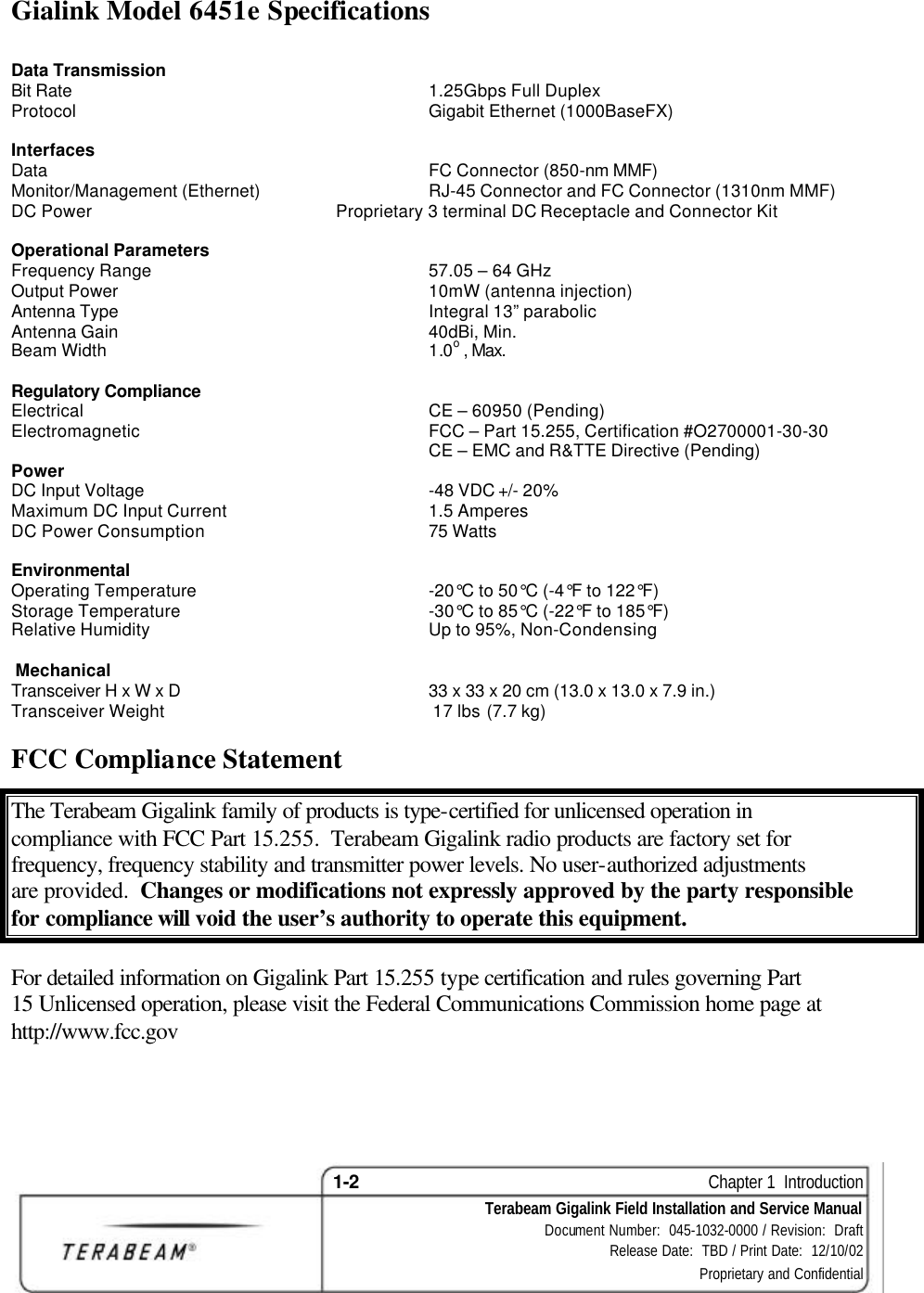 1-2    Chapter 1  Introduction Terabeam Gigalink Field Installation and Service Manual Document Number:  045-1032-0000 / Revision:  Draft Release Date:  TBD / Print Date:  12/10/02 Proprietary and Confidential  Gialink Model 6451e Specifications  Data Transmission Bit Rate 1.25Gbps Full Duplex Protocol Gigabit Ethernet (1000BaseFX)  Interfaces   Data FC Connector (850-nm MMF) Monitor/Management (Ethernet) RJ-45 Connector and FC Connector (1310nm MMF) DC Power Proprietary 3 terminal DC Receptacle and Connector Kit  Operational Parameters Frequency Range 57.05 – 64 GHz Output Power 10mW (antenna injection) Antenna Type Integral 13” parabolic  Antenna Gain 40dBi, Min. Beam Width 1.0o , Max.      Regulatory Compliance   Electrical CE – 60950 (Pending) Electromagnetic FCC – Part 15.255, Certification #O2700001-30-30  CE – EMC and R&amp;TTE Directive (Pending) Power   DC Input Voltage -48 VDC +/- 20% Maximum DC Input Current 1.5 Amperes   DC Power Consumption 75 Watts  Environmental   Operating Temperature -20°C to 50°C (-4°F to 122°F)   Storage Temperature -30°C to 85°C (-22°F to 185°F)   Relative Humidity Up to 95%, Non-Condensing   Mechanical Transceiver H x W x D 33 x 33 x 20 cm (13.0 x 13.0 x 7.9 in.)     Transceiver Weight   17 lbs (7.7 kg) FCC Compliance Statement  The Terabeam Gigalink family of products is type-certified for unlicensed operation in compliance with FCC Part 15.255.  Terabeam Gigalink radio products are factory set for frequency, frequency stability and transmitter power levels. No user-authorized adjustments are provided.  Changes or modifications not expressly approved by the party responsible for compliance will void the user’s authority to operate this equipment.   For detailed information on Gigalink Part 15.255 type certification and rules governing Part 15 Unlicensed operation, please visit the Federal Communications Commission home page at http://www.fcc.gov   