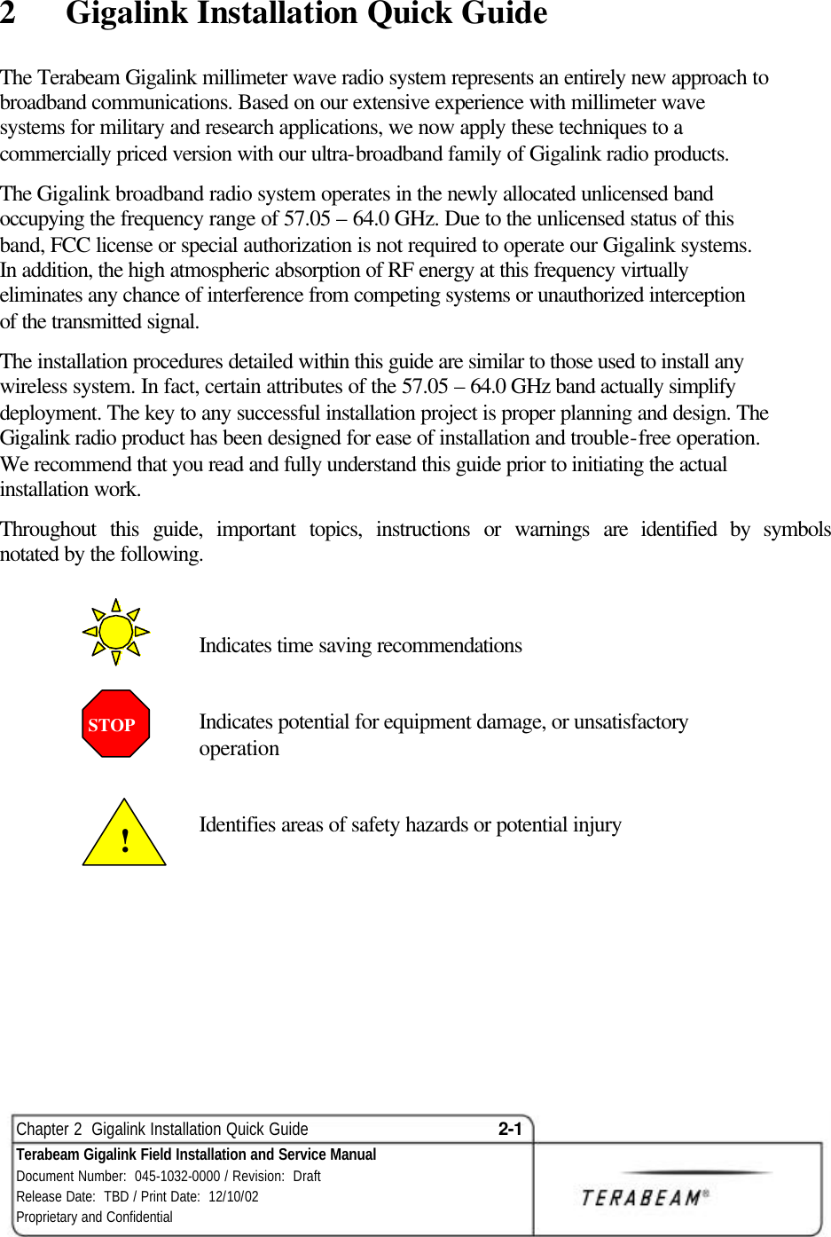  Chapter 2  Gigalink Installation Quick Guide 2-1 Terabeam Gigalink Field Installation and Service Manual Document Number:  045-1032-0000 / Revision:  Draft Release Date:  TBD / Print Date:  12/10/02 Proprietary and Confidential  2  Gigalink Installation Quick Guide The Terabeam Gigalink millimeter wave radio system represents an entirely new approach to broadband communications. Based on our extensive experience with millimeter wave systems for military and research applications, we now apply these techniques to a commercially priced version with our ultra-broadband family of Gigalink radio products.  The Gigalink broadband radio system operates in the newly allocated unlicensed band occupying the frequency range of 57.05 – 64.0 GHz. Due to the unlicensed status of this band, FCC license or special authorization is not required to operate our Gigalink systems.  In addition, the high atmospheric absorption of RF energy at this frequency virtually eliminates any chance of interference from competing systems or unauthorized interception of the transmitted signal. The installation procedures detailed within this guide are similar to those used to install any wireless system. In fact, certain attributes of the 57.05 – 64.0 GHz band actually simplify deployment. The key to any successful installation project is proper planning and design. The Gigalink radio product has been designed for ease of installation and trouble-free operation. We recommend that you read and fully understand this guide prior to initiating the actual installation work. Throughout this guide, important topics, instructions or warnings are identified by symbols notated by the following.       Indicates time saving recommendations   Indicates potential for equipment damage, or unsatisfactory operation             Identifies areas of safety hazards or potential injury       STOP  ! 