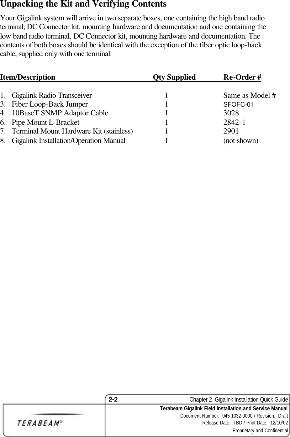 2-2    Chapter 2  Gigalink Installation Quick Guide Terabeam Gigalink Field Installation and Service Manual Document Number:  045-1032-0000 / Revision:  Draft Release Date:  TBD / Print Date:  12/10/02 Proprietary and Confidential  Unpacking the Kit and Verifying Contents Your Gigalink system will arrive in two separate boxes, one containing the high band radio terminal, DC Connector kit, mounting hardware and documentation and one containing the low band radio terminal, DC Connector kit, mounting hardware and documentation. The contents of both boxes should be identical with the exception of the fiber optic loop-back cable, supplied only with one terminal.  Item/Description Qty Supplied Re-Order #  1.  Gigalink Radio Transceiver  1  Same as Model # 3.  Fiber Loop-Back Jumper   1  SFOFC-01 4.  10BaseT SNMP Adaptor Cable  1  3028 6.  Pipe Mount L-Bracket  1  2842-1 7.  Terminal Mount Hardware Kit (stainless)  1  2901 8.  Gigalink Installation/Operation Manual  1  (not shown) 
