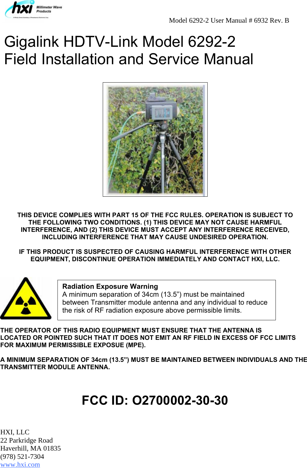     Model 6292-2 User Manual # 6932 Rev. B HXI, LLC 22 Parkridge Road Haverhill, MA 01835 (978) 521-7304 www.hxi.com  Gigalink HDTV-Link Model 6292-2 Field Installation and Service Manual    THIS DEVICE COMPLIES WITH PART 15 OF THE FCC RULES. OPERATION IS SUBJECT TO THE FOLLOWING TWO CONDITIONS. (1) THIS DEVICE MAY NOT CAUSE HARMFUL INTERFERENCE, AND (2) THIS DEVICE MUST ACCEPT ANY INTERFERENCE RECEIVED, INCLUDING INTERFERENCE THAT MAY CAUSE UNDESIRED OPERATION.  IF THIS PRODUCT IS SUSPECTED OF CAUSING HARMFUL INTERFERENCE WITH OTHER EQUIPMENT, DISCONTINUE OPERATION IMMEDIATELY AND CONTACT HXI, LLC.     THE OPERATOR OF THIS RADIO EQUIPMENT MUST ENSURE THAT THE ANTENNA IS LOCATED OR POINTED SUCH THAT IT DOES NOT EMIT AN RF FIELD IN EXCESS OF FCC LIMITS FOR MAXIMUM PERMISSIBLE EXPOSUE (MPE).   A MINIMUM SEPARATION OF 34cm (13.5”) MUST BE MAINTAINED BETWEEN INDIVIDUALS AND THE TRANSMITTER MODULE ANTENNA.      FCC ID: O2700002-30-30  Radiation Exposure Warning A minimum separation of 34cm (13.5”) must be maintained between Transmitter module antenna and any individual to reduce the risk of RF radiation exposure above permissible limits. 