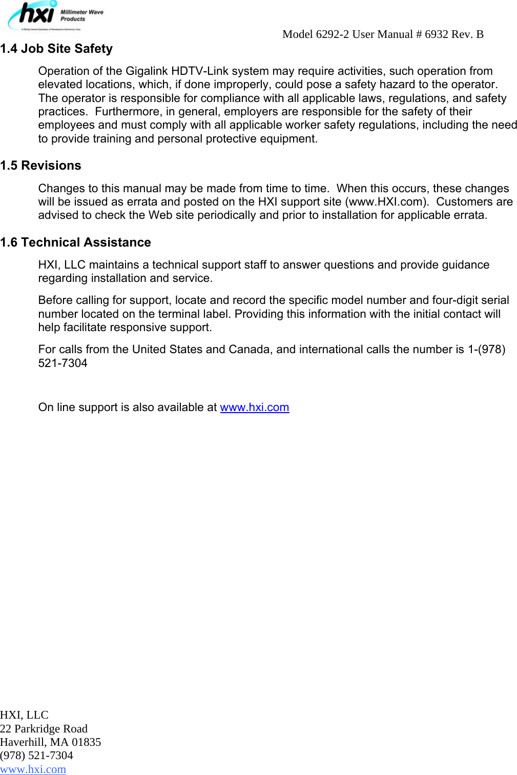     Model 6292-2 User Manual # 6932 Rev. B HXI, LLC 22 Parkridge Road Haverhill, MA 01835 (978) 521-7304 www.hxi.com                                                                                                    1.4 Job Site Safety Operation of the Gigalink HDTV-Link system may require activities, such operation from elevated locations, which, if done improperly, could pose a safety hazard to the operator.  The operator is responsible for compliance with all applicable laws, regulations, and safety practices.  Furthermore, in general, employers are responsible for the safety of their employees and must comply with all applicable worker safety regulations, including the need to provide training and personal protective equipment.   1.5 Revisions Changes to this manual may be made from time to time.  When this occurs, these changes will be issued as errata and posted on the HXI support site (www.HXI.com).  Customers are advised to check the Web site periodically and prior to installation for applicable errata. 1.6 Technical Assistance HXI, LLC maintains a technical support staff to answer questions and provide guidance regarding installation and service.  Before calling for support, locate and record the specific model number and four-digit serial number located on the terminal label. Providing this information with the initial contact will help facilitate responsive support.   For calls from the United States and Canada, and international calls the number is 1-(978) 521-7304   On line support is also available at www.hxi.com 