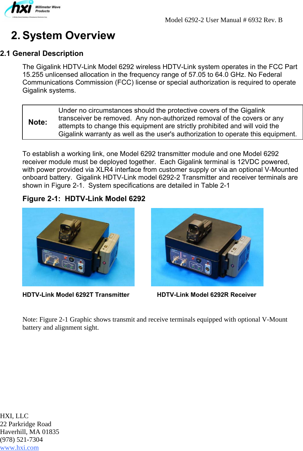     Model 6292-2 User Manual # 6932 Rev. B HXI, LLC 22 Parkridge Road Haverhill, MA 01835 (978) 521-7304 www.hxi.com                                                                                                    2. System Overview 2.1 General Description The Gigalink HDTV-Link Model 6292 wireless HDTV-Link system operates in the FCC Part 15.255 unlicensed allocation in the frequency range of 57.05 to 64.0 GHz. No Federal Communications Commission (FCC) license or special authorization is required to operate Gigalink systems.    Note: Under no circumstances should the protective covers of the Gigalink transceiver be removed.  Any non-authorized removal of the covers or any attempts to change this equipment are strictly prohibited and will void the Gigalink warranty as well as the user&apos;s authorization to operate this equipment.   To establish a working link, one Model 6292 transmitter module and one Model 6292 receiver module must be deployed together.  Each Gigalink terminal is 12VDC powered, with power provided via XLR4 interface from customer supply or via an optional V-Mounted onboard battery.  Gigalink HDTV-Link model 6292-2 Transmitter and receiver terminals are shown in Figure 2-1.  System specifications are detailed in Table 2-1  Figure 2-1:  HDTV-Link Model 6292           HDTV-Link Model 6292T Transmitter    HDTV-Link Model 6292R Receiver  Note: Figure 2-1 Graphic shows transmit and receive terminals equipped with optional V-Mount battery and alignment sight.  