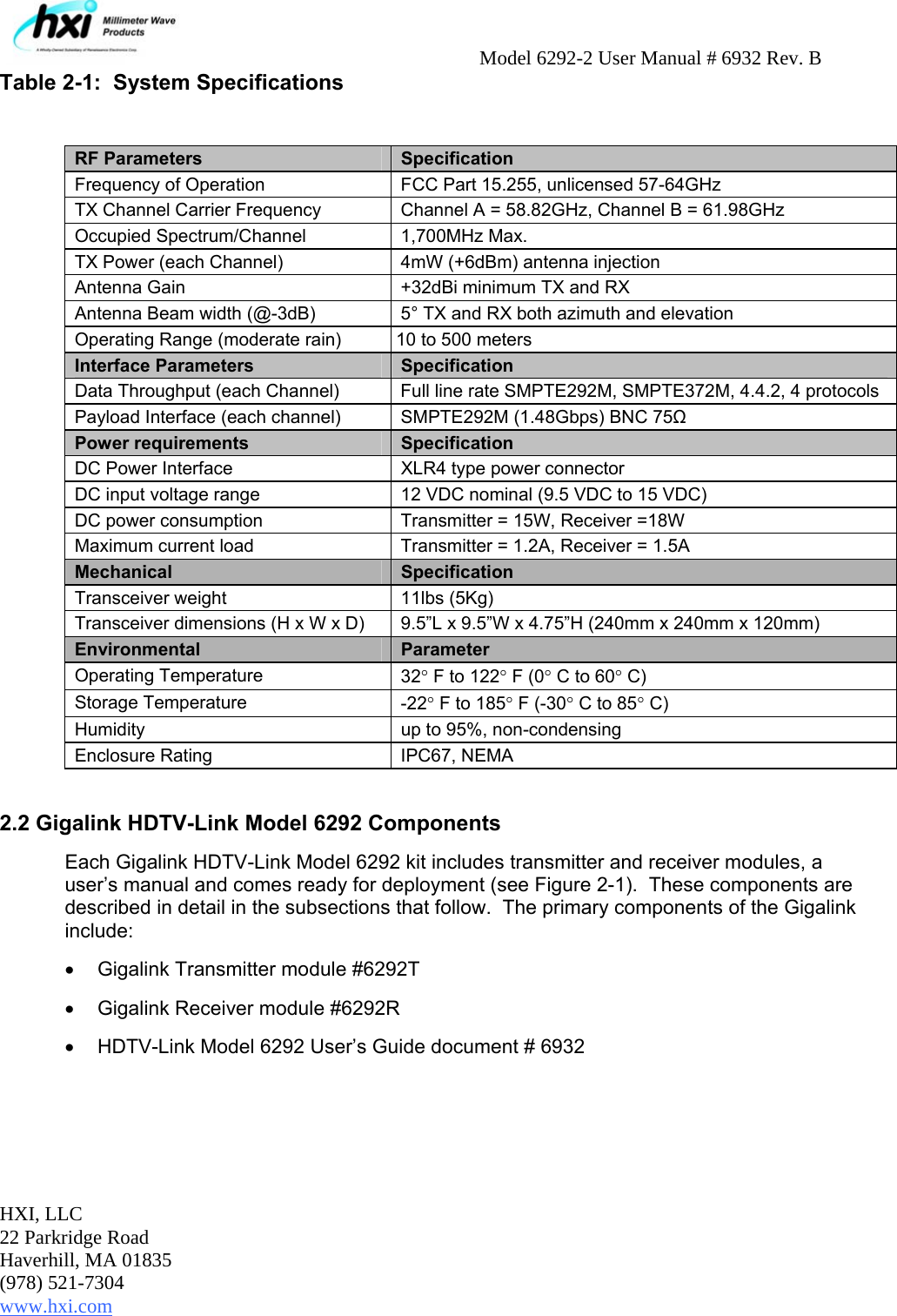     Model 6292-2 User Manual # 6932 Rev. B HXI, LLC 22 Parkridge Road Haverhill, MA 01835 (978) 521-7304 www.hxi.com                                                                                                    Table 2-1:  System Specifications  RF Parameters  Specification Frequency of Operation  FCC Part 15.255, unlicensed 57-64GHz TX Channel Carrier Frequency  Channel A = 58.82GHz, Channel B = 61.98GHz Occupied Spectrum/Channel  1,700MHz Max. TX Power (each Channel)  4mW (+6dBm) antenna injection Antenna Gain  +32dBi minimum TX and RX Antenna Beam width (@-3dB)  5° TX and RX both azimuth and elevation Operating Range (moderate rain)  10 to 500 meters  Interface Parameters  Specification Data Throughput (each Channel)  Full line rate SMPTE292M, SMPTE372M, 4.4.2, 4 protocols Payload Interface (each channel)  SMPTE292M (1.48Gbps) BNC 75Ω Power requirements  Specification DC Power Interface  XLR4 type power connector DC input voltage range   12 VDC nominal (9.5 VDC to 15 VDC) DC power consumption  Transmitter = 15W, Receiver =18W Maximum current load  Transmitter = 1.2A, Receiver = 1.5A Mechanical  Specification Transceiver weight 11lbs (5Kg) Transceiver dimensions (H x W x D) 9.5”L x 9.5”W x 4.75”H (240mm x 240mm x 120mm) Environmental  Parameter Operating Temperature  32° F to 122° F (0° C to 60° C)  Storage Temperature  -22° F to 185° F (-30° C to 85° C)  Humidity  up to 95%, non-condensing Enclosure Rating  IPC67, NEMA  2.2 Gigalink HDTV-Link Model 6292 Components Each Gigalink HDTV-Link Model 6292 kit includes transmitter and receiver modules, a user’s manual and comes ready for deployment (see Figure 2-1).  These components are described in detail in the subsections that follow.  The primary components of the Gigalink include: •  Gigalink Transmitter module #6292T •  Gigalink Receiver module #6292R •  HDTV-Link Model 6292 User’s Guide document # 6932  