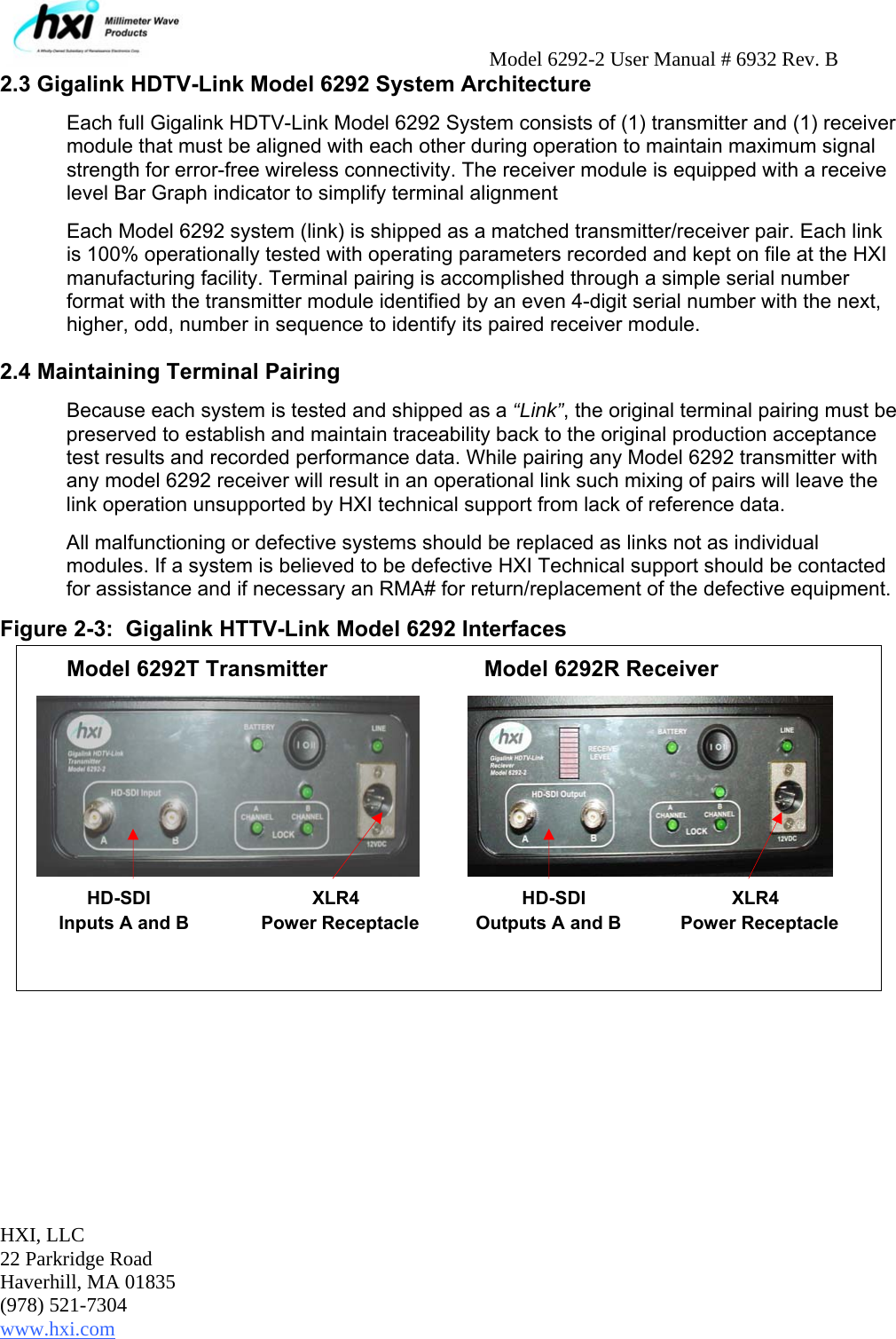     Model 6292-2 User Manual # 6932 Rev. B HXI, LLC 22 Parkridge Road Haverhill, MA 01835 (978) 521-7304 www.hxi.com                                                                                                    2.3 Gigalink HDTV-Link Model 6292 System Architecture Each full Gigalink HDTV-Link Model 6292 System consists of (1) transmitter and (1) receiver module that must be aligned with each other during operation to maintain maximum signal strength for error-free wireless connectivity. The receiver module is equipped with a receive level Bar Graph indicator to simplify terminal alignment   Each Model 6292 system (link) is shipped as a matched transmitter/receiver pair. Each link is 100% operationally tested with operating parameters recorded and kept on file at the HXI manufacturing facility. Terminal pairing is accomplished through a simple serial number format with the transmitter module identified by an even 4-digit serial number with the next, higher, odd, number in sequence to identify its paired receiver module.   2.4 Maintaining Terminal Pairing Because each system is tested and shipped as a “Link”, the original terminal pairing must be preserved to establish and maintain traceability back to the original production acceptance test results and recorded performance data. While pairing any Model 6292 transmitter with any model 6292 receiver will result in an operational link such mixing of pairs will leave the link operation unsupported by HXI technical support from lack of reference data. All malfunctioning or defective systems should be replaced as links not as individual modules. If a system is believed to be defective HXI Technical support should be contacted for assistance and if necessary an RMA# for return/replacement of the defective equipment. Figure 2-3:  Gigalink HTTV-Link Model 6292 Interfaces   Model 6292T Transmitter        Model 6292R Receiver                      HD-SDI             XLR4               HD-SDI      XLR4      Inputs A and B              Power Receptacle           Outputs A and B     Power Receptacle 