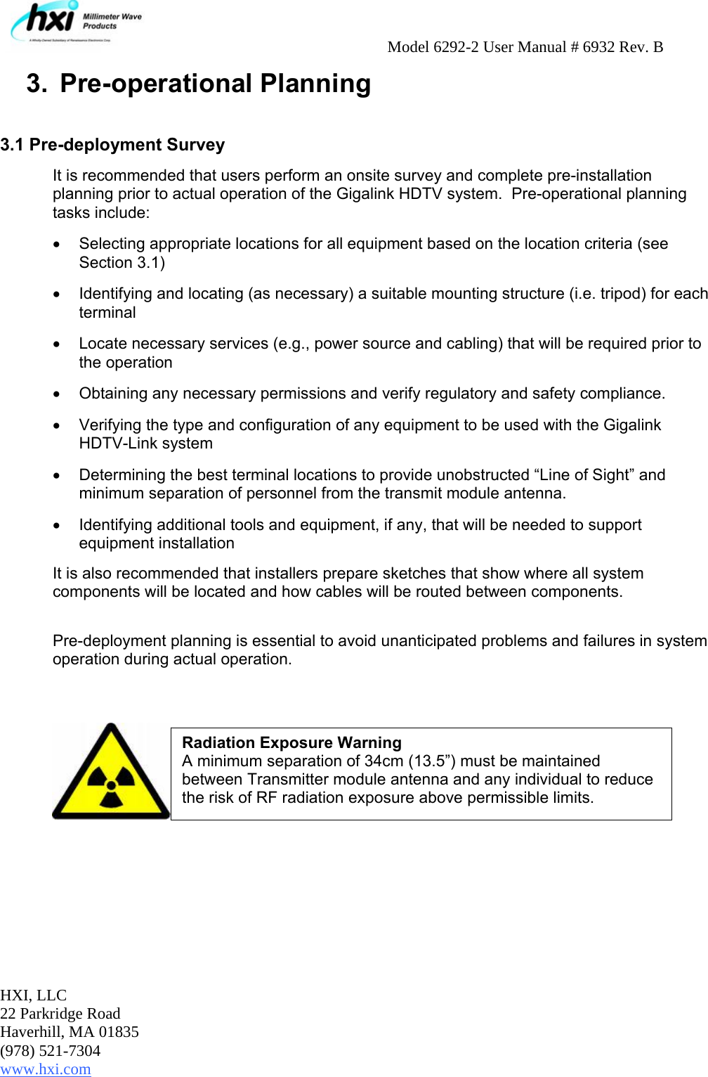     Model 6292-2 User Manual # 6932 Rev. B HXI, LLC 22 Parkridge Road Haverhill, MA 01835 (978) 521-7304 www.hxi.com  3.  Pre-operational Planning  3.1 Pre-deployment Survey It is recommended that users perform an onsite survey and complete pre-installation planning prior to actual operation of the Gigalink HDTV system.  Pre-operational planning tasks include: •  Selecting appropriate locations for all equipment based on the location criteria (see Section 3.1) •  Identifying and locating (as necessary) a suitable mounting structure (i.e. tripod) for each terminal •  Locate necessary services (e.g., power source and cabling) that will be required prior to the operation •  Obtaining any necessary permissions and verify regulatory and safety compliance. •  Verifying the type and configuration of any equipment to be used with the Gigalink HDTV-Link system •  Determining the best terminal locations to provide unobstructed “Line of Sight” and minimum separation of personnel from the transmit module antenna. •  Identifying additional tools and equipment, if any, that will be needed to support equipment installation It is also recommended that installers prepare sketches that show where all system components will be located and how cables will be routed between components.   Pre-deployment planning is essential to avoid unanticipated problems and failures in system operation during actual operation.         Radiation Exposure Warning A minimum separation of 34cm (13.5”) must be maintained between Transmitter module antenna and any individual to reduce the risk of RF radiation exposure above permissible limits. 