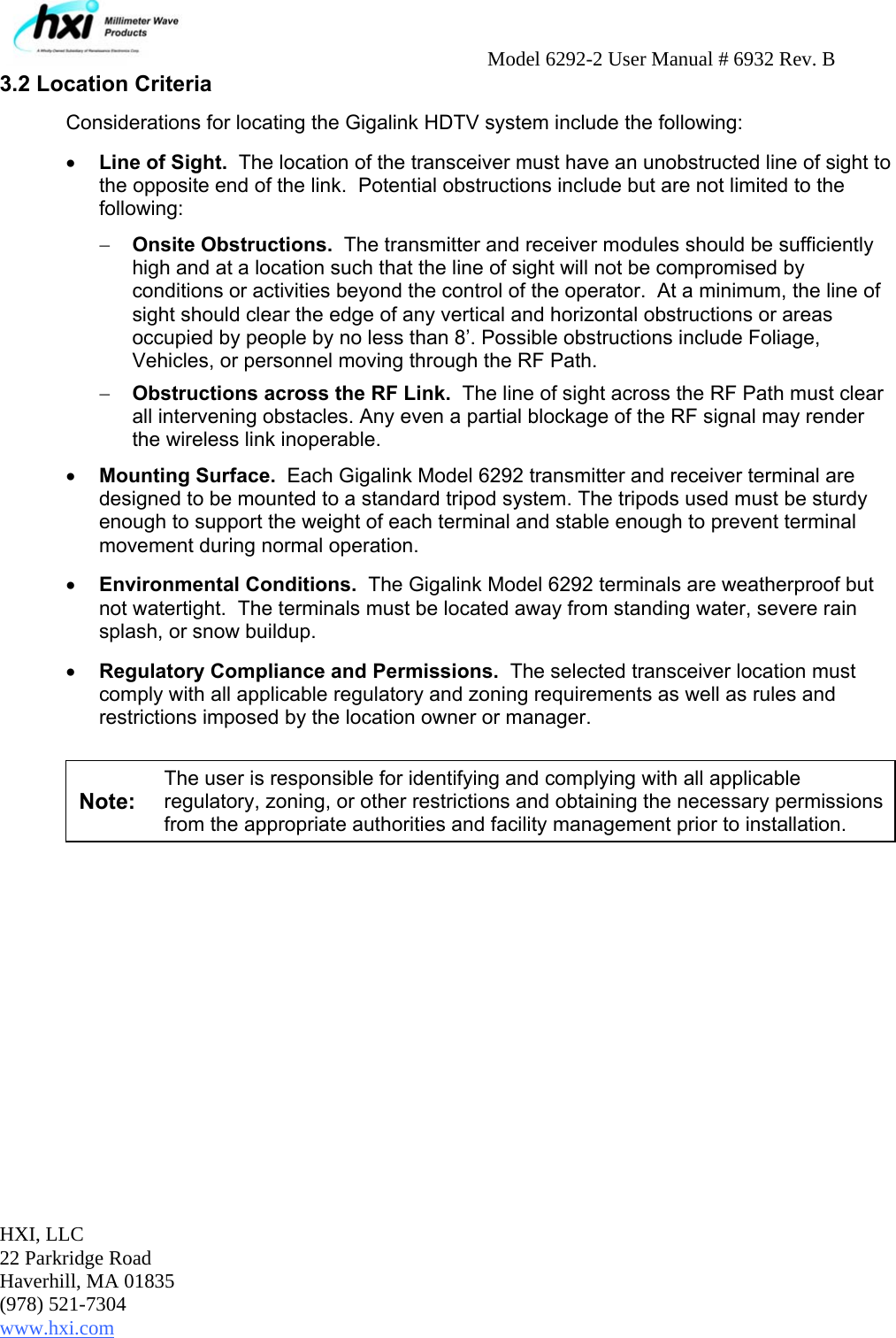     Model 6292-2 User Manual # 6932 Rev. B  HXI, LLC 22 Parkridge Road Haverhill, MA 01835 (978) 521-7304 www.hxi.com   3.2 Location Criteria Considerations for locating the Gigalink HDTV system include the following: • Line of Sight.  The location of the transceiver must have an unobstructed line of sight to the opposite end of the link.  Potential obstructions include but are not limited to the following:   − Onsite Obstructions.  The transmitter and receiver modules should be sufficiently high and at a location such that the line of sight will not be compromised by conditions or activities beyond the control of the operator.  At a minimum, the line of sight should clear the edge of any vertical and horizontal obstructions or areas occupied by people by no less than 8’. Possible obstructions include Foliage, Vehicles, or personnel moving through the RF Path.  − Obstructions across the RF Link.  The line of sight across the RF Path must clear all intervening obstacles. Any even a partial blockage of the RF signal may render the wireless link inoperable. • Mounting Surface.  Each Gigalink Model 6292 transmitter and receiver terminal are designed to be mounted to a standard tripod system. The tripods used must be sturdy enough to support the weight of each terminal and stable enough to prevent terminal movement during normal operation.   • Environmental Conditions.  The Gigalink Model 6292 terminals are weatherproof but not watertight.  The terminals must be located away from standing water, severe rain splash, or snow buildup. • Regulatory Compliance and Permissions.  The selected transceiver location must comply with all applicable regulatory and zoning requirements as well as rules and restrictions imposed by the location owner or manager.    Note: The user is responsible for identifying and complying with all applicable regulatory, zoning, or other restrictions and obtaining the necessary permissions from the appropriate authorities and facility management prior to installation.           