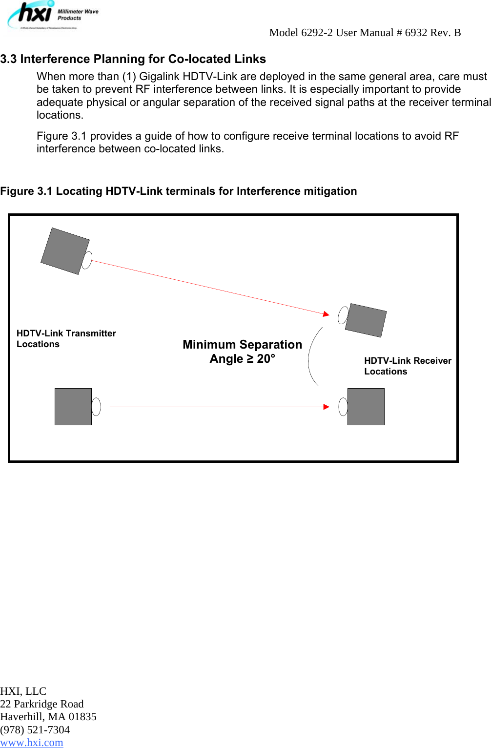     Model 6292-2 User Manual # 6932 Rev. B HXI, LLC 22 Parkridge Road Haverhill, MA 01835 (978) 521-7304 www.hxi.com   3.3 Interference Planning for Co-located Links When more than (1) Gigalink HDTV-Link are deployed in the same general area, care must be taken to prevent RF interference between links. It is especially important to provide adequate physical or angular separation of the received signal paths at the receiver terminal locations.  Figure 3.1 provides a guide of how to configure receive terminal locations to avoid RF interference between co-located links.   Figure 3.1 Locating HDTV-Link terminals for Interference mitigation   HDTV-Link Transmitter Locations HDTV-Link Receiver Locations  Minimum Separation Angle ≥ 20° 