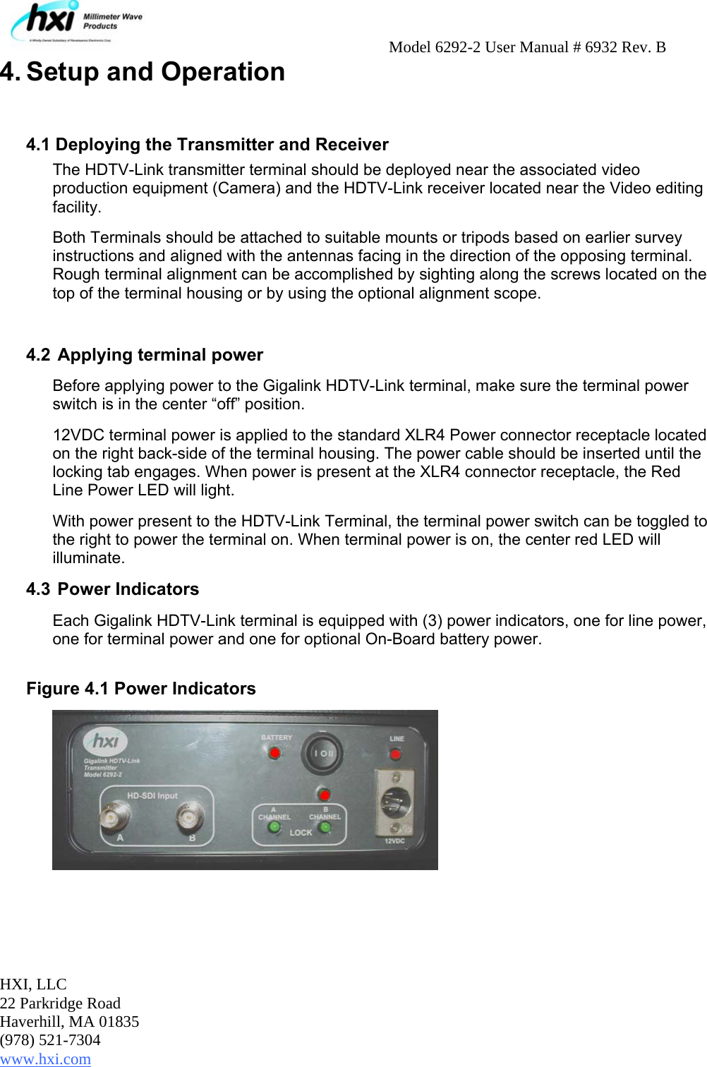     Model 6292-2 User Manual # 6932 Rev. B  HXI, LLC 22 Parkridge Road Haverhill, MA 01835 (978) 521-7304 www.hxi.com   4. Setup and Operation   4.1 Deploying the Transmitter and Receiver The HDTV-Link transmitter terminal should be deployed near the associated video production equipment (Camera) and the HDTV-Link receiver located near the Video editing facility.  Both Terminals should be attached to suitable mounts or tripods based on earlier survey instructions and aligned with the antennas facing in the direction of the opposing terminal. Rough terminal alignment can be accomplished by sighting along the screws located on the top of the terminal housing or by using the optional alignment scope.  4.2  Applying terminal power Before applying power to the Gigalink HDTV-Link terminal, make sure the terminal power switch is in the center “off” position.  12VDC terminal power is applied to the standard XLR4 Power connector receptacle located on the right back-side of the terminal housing. The power cable should be inserted until the locking tab engages. When power is present at the XLR4 connector receptacle, the Red Line Power LED will light.  With power present to the HDTV-Link Terminal, the terminal power switch can be toggled to the right to power the terminal on. When terminal power is on, the center red LED will illuminate. 4.3  Power Indicators Each Gigalink HDTV-Link terminal is equipped with (3) power indicators, one for line power, one for terminal power and one for optional On-Board battery power.   Figure 4.1 Power Indicators  