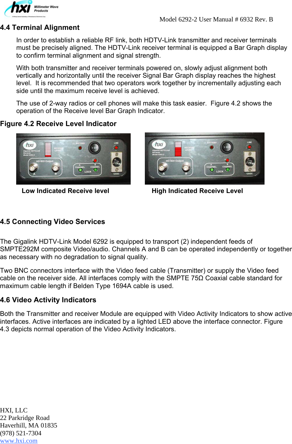     Model 6292-2 User Manual # 6932 Rev. B HXI, LLC 22 Parkridge Road Haverhill, MA 01835 (978) 521-7304 www.hxi.com  4.4 Terminal Alignment  In order to establish a reliable RF link, both HDTV-Link transmitter and receiver terminals must be precisely aligned. The HDTV-Link receiver terminal is equipped a Bar Graph display to confirm terminal alignment and signal strength. With both transmitter and receiver terminals powered on, slowly adjust alignment both vertically and horizontally until the receiver Signal Bar Graph display reaches the highest level.  It is recommended that two operators work together by incrementally adjusting each side until the maximum receive level is achieved.  The use of 2-way radios or cell phones will make this task easier.  Figure 4.2 shows the operation of the Receive level Bar Graph Indicator. Figure 4.2 Receive Level Indicator            Low Indicated Receive level    High Indicated Receive Level     4.5 Connecting Video Services  The Gigalink HDTV-Link Model 6292 is equipped to transport (2) independent feeds of SMPTE292M composite Video/audio. Channels A and B can be operated independently or together as necessary with no degradation to signal quality.  Two BNC connectors interface with the Video feed cable (Transmitter) or supply the Video feed cable on the receiver side. All interfaces comply with the SMPTE 75Ω Coaxial cable standard for maximum cable length if Belden Type 1694A cable is used.  4.6 Video Activity Indicators Both the Transmitter and receiver Module are equipped with Video Activity Indicators to show active interfaces. Active interfaces are indicated by a lighted LED above the interface connector. Figure 4.3 depicts normal operation of the Video Activity Indicators.   