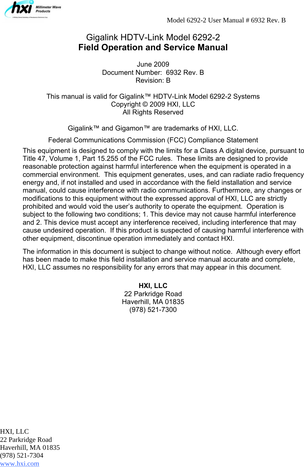     Model 6292-2 User Manual # 6932 Rev. B HXI, LLC 22 Parkridge Road Haverhill, MA 01835 (978) 521-7304 www.hxi.com                                                                                                     Gigalink HDTV-Link Model 6292-2 Field Operation and Service Manual  June 2009 Document Number:  6932 Rev. B Revision: B  This manual is valid for Gigalink™ HDTV-Link Model 6292-2 Systems Copyright © 2009 HXI, LLC All Rights Reserved  Gigalink™ and Gigamon™ are trademarks of HXI, LLC. Federal Communications Commission (FCC) Compliance Statement This equipment is designed to comply with the limits for a Class A digital device, pursuant to Title 47, Volume 1, Part 15.255 of the FCC rules.  These limits are designed to provide reasonable protection against harmful interference when the equipment is operated in a commercial environment.  This equipment generates, uses, and can radiate radio frequency energy and, if not installed and used in accordance with the field installation and service manual, could cause interference with radio communications. Furthermore, any changes or modifications to this equipment without the expressed approval of HXI, LLC are strictly prohibited and would void the user’s authority to operate the equipment.  Operation is subject to the following two conditions; 1. This device may not cause harmful interference and 2. This device must accept any interference received, including interference that may cause undesired operation.  If this product is suspected of causing harmful interference with other equipment, discontinue operation immediately and contact HXI.  The information in this document is subject to change without notice.  Although every effort has been made to make this field installation and service manual accurate and complete, HXI, LLC assumes no responsibility for any errors that may appear in this document.  HXI, LLC 22 Parkridge Road Haverhill, MA 01835 (978) 521-7300 