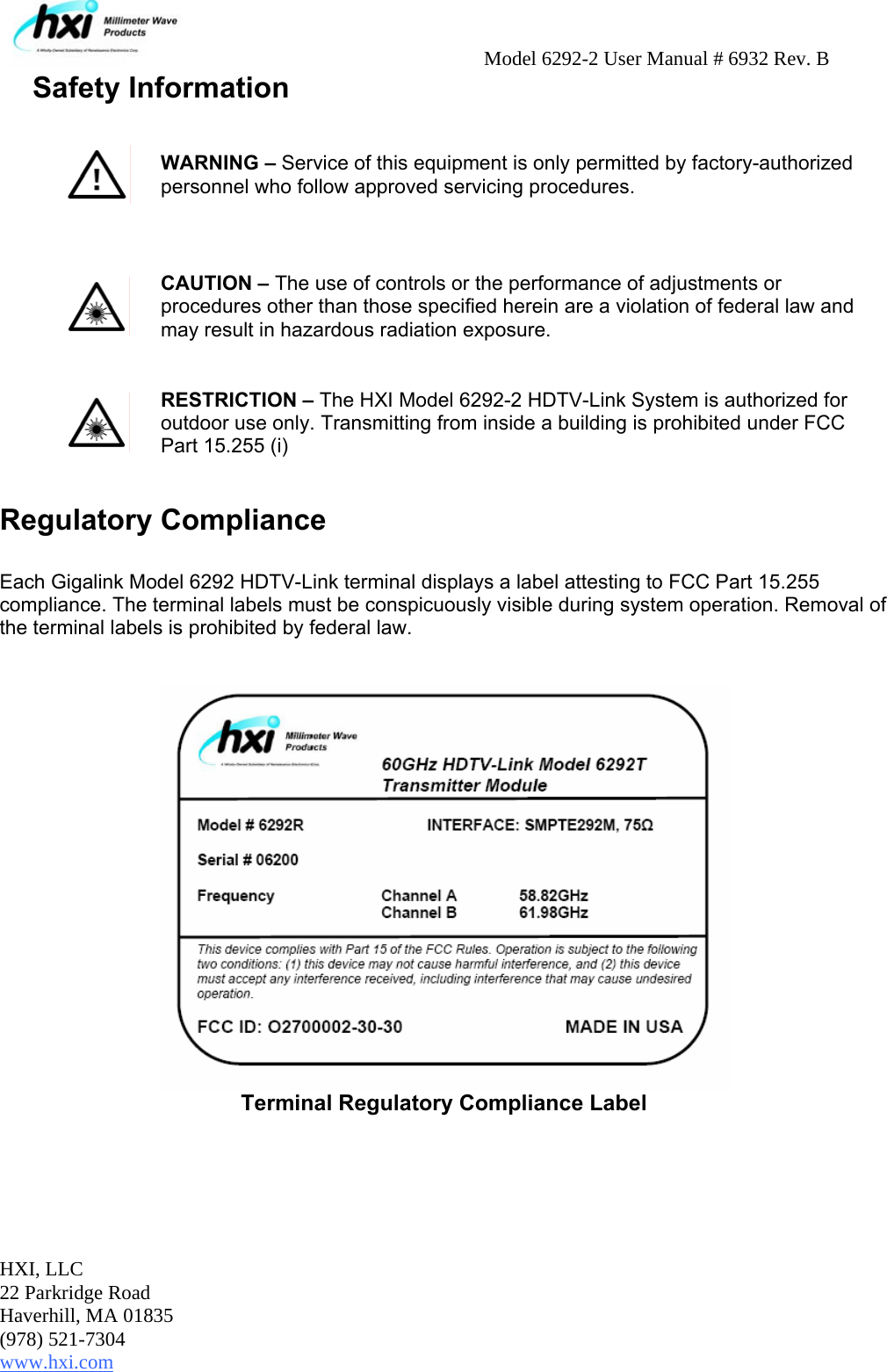     Model 6292-2 User Manual # 6932 Rev. B HXI, LLC 22 Parkridge Road Haverhill, MA 01835 (978) 521-7304 www.hxi.com  Safety Information    Regulatory Compliance   Each Gigalink Model 6292 HDTV-Link terminal displays a label attesting to FCC Part 15.255 compliance. The terminal labels must be conspicuously visible during system operation. Removal of the terminal labels is prohibited by federal law.     Terminal Regulatory Compliance Label  WARNING – Service of this equipment is only permitted by factory-authorized personnel who follow approved servicing procedures.  CAUTION – The use of controls or the performance of adjustments or procedures other than those specified herein are a violation of federal law and may result in hazardous radiation exposure.   RESTRICTION – The HXI Model 6292-2 HDTV-Link System is authorized for outdoor use only. Transmitting from inside a building is prohibited under FCC Part 15.255 (i)  