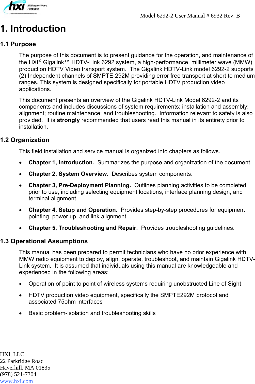     Model 6292-2 User Manual # 6932 Rev. B HXI, LLC 22 Parkridge Road Haverhill, MA 01835 (978) 521-7304 www.hxi.com                                                                                                    1. Introduction 1.1 Purpose The purpose of this document is to present guidance for the operation, and maintenance of the HXI® Gigalink™ HDTV-Link 6292 system, a high-performance, millimeter wave (MMW) production HDTV Video transport system.  The Gigalink HDTV-Link model 6292-2 supports (2) Independent channels of SMPTE-292M providing error free transport at short to medium ranges. This system is designed specifically for portable HDTV production video applications.  This document presents an overview of the Gigalink HDTV-Link Model 6292-2 and its components and includes discussions of system requirements; installation and assembly; alignment; routine maintenance; and troubleshooting.  Information relevant to safety is also provided.  It is strongly recommended that users read this manual in its entirety prior to installation. 1.2 Organization This field installation and service manual is organized into chapters as follows.   • Chapter 1, Introduction.  Summarizes the purpose and organization of the document. • Chapter 2, System Overview.  Describes system components. • Chapter 3, Pre-Deployment Planning.  Outlines planning activities to be completed prior to use, including selecting equipment locations, interface planning design, and terminal alignment. • Chapter 4, Setup and Operation.  Provides step-by-step procedures for equipment pointing, power up, and link alignment. • Chapter 5, Troubleshooting and Repair.  Provides troubleshooting guidelines.  1.3 Operational Assumptions This manual has been prepared to permit technicians who have no prior experience with MMW radio equipment to deploy, align, operate, troubleshoot, and maintain Gigalink HDTV-Link system.  It is assumed that individuals using this manual are knowledgeable and experienced in the following areas: •  Operation of point to point of wireless systems requiring unobstructed Line of Sight  •  HDTV production video equipment, specifically the SMPTE292M protocol and associated 75ohm interfaces   •  Basic problem-isolation and troubleshooting skills 