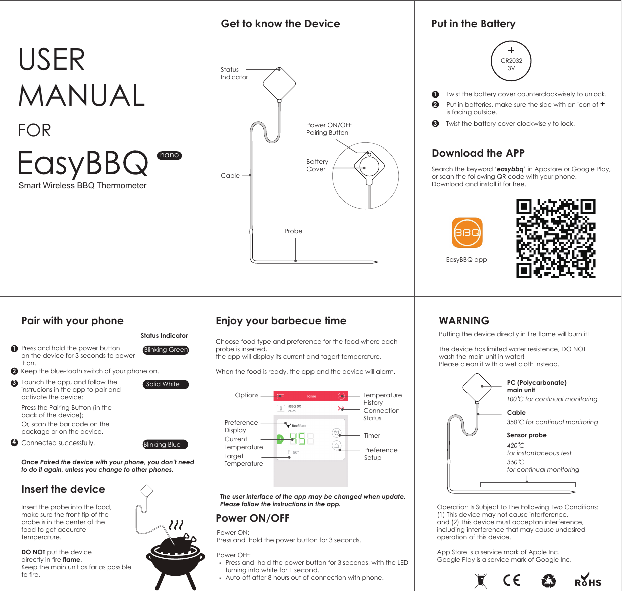 Get to know the Device Put in the BatteryDownload the APPEnjoy your barbecue timePower ON/OFF WARNINGPair with your phoneInsert the deviceUSER MANUALPower ON/OFFPairing ButtonBattery CoverFORnanoProbeInsert the probe into the food, make sure the front tip of the probe is in the center of the food to get accurate temperature.DO NOT put the device directly in fire flame. Keep the main unit as far as possible to fire.The user interface of the app may be changed when update. Please follow the instructions in the app. Twist the battery cover counterclockwisely to unlock. Put in batteries, make sure the side with an icon of + is facing outside.12Twist the battery cover clockwisely to lock.31432Search the keyword &lsquo;easybbq&rsquo; in Appstore or Google Play,or scan the following QR code with your phone.Download and install it for free.Choose food type and preference for the food where each probe is inserted, the app will display its current and tagert temperature. When the food is ready, the app and the device will alarm.  Power ON: Press and  hold the power button for 3 seconds. Power OFF:           Press and  hold the power button for 3 seconds, with the LED      turning into white for 1 second.     Auto-off after 8 hours out of connection with phone.Putting the device directly in fire flame will burn it!The device has limited water resistence, DO NOT wash the main unit in water!Please clean it with a wet cloth instead.Operation Is Subject To The Following Two Conditions:(1) This device may not cause interference, and (2) This device must acceptan interference, including interference that may cause undesired operation of this device.App Store is a service mark of Apple Inc.Google Play is a service mark of Google Inc.Sensor probePress and hold the power button on the device for 3 seconds to powerit on.  Keep the blue-tooth switch of your phone on.Status IndicatorBlinking GreenSolid WhiteBlinking BlueLaunch the app, and follow the instrucions in the app to pair and activate the device:Once Paired the device with your phone, you don&rsquo;t need to do it again, unless you change to other phones.Press the Pairing Button (in the back of the device);Or, scan the bar code on the package or on the device.Connected successfully.EasyBBQ app420 C for instantaneous test350 C for continual monitoringPC (Polycarbonate)main unit100 C for continual monitoringCable 350 C for continual monitoringSmart Wireless BBQ ThermometerStatus IndicatorCableCR20323VCurrent TemperatureTargetTemperatureOptionsPreference DisplayTemperatureHistoryConnection StatusTimerPreference Setup