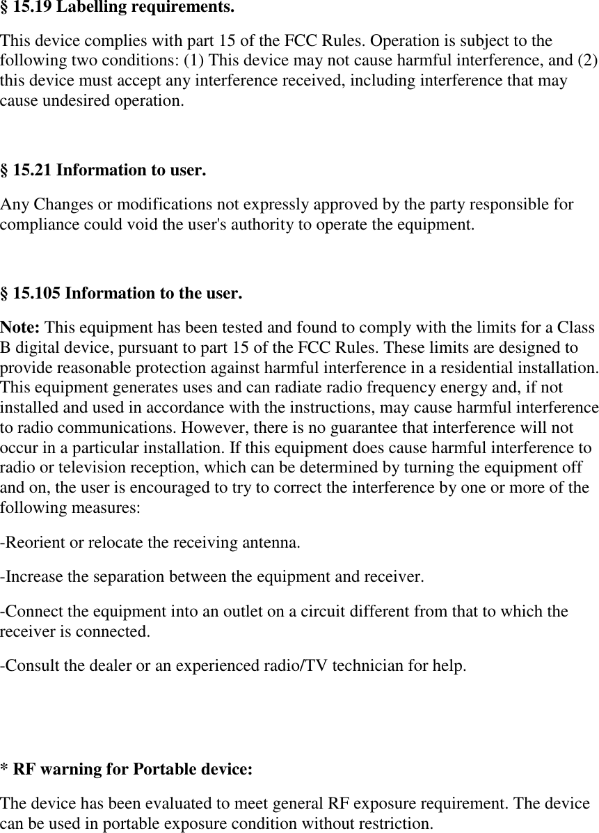 &sect; 15.19 Labelling requirements. This device complies with part 15 of the FCC Rules. Operation is subject to the following two conditions: (1) This device may not cause harmful interference, and (2) this device must accept any interference received, including interference that may cause undesired operation.  &sect; 15.21 Information to user. Any Changes or modifications not expressly approved by the party responsible for compliance could void the user's authority to operate the equipment.  &sect; 15.105 Information to the user. Note: This equipment has been tested and found to comply with the limits for a Class B digital device, pursuant to part 15 of the FCC Rules. These limits are designed to provide reasonable protection against harmful interference in a residential installation. This equipment generates uses and can radiate radio frequency energy and, if not installed and used in accordance with the instructions, may cause harmful interference to radio communications. However, there is no guarantee that interference will not occur in a particular installation. If this equipment does cause harmful interference to radio or television reception, which can be determined by turning the equipment off and on, the user is encouraged to try to correct the interference by one or more of the following measures: -Reorient or relocate the receiving antenna. -Increase the separation between the equipment and receiver. -Connect the equipment into an outlet on a circuit different from that to which the receiver is connected. -Consult the dealer or an experienced radio/TV technician for help.   * RF warning for Portable device: The device has been evaluated to meet general RF exposure requirement. The device can be used in portable exposure condition without restriction.  