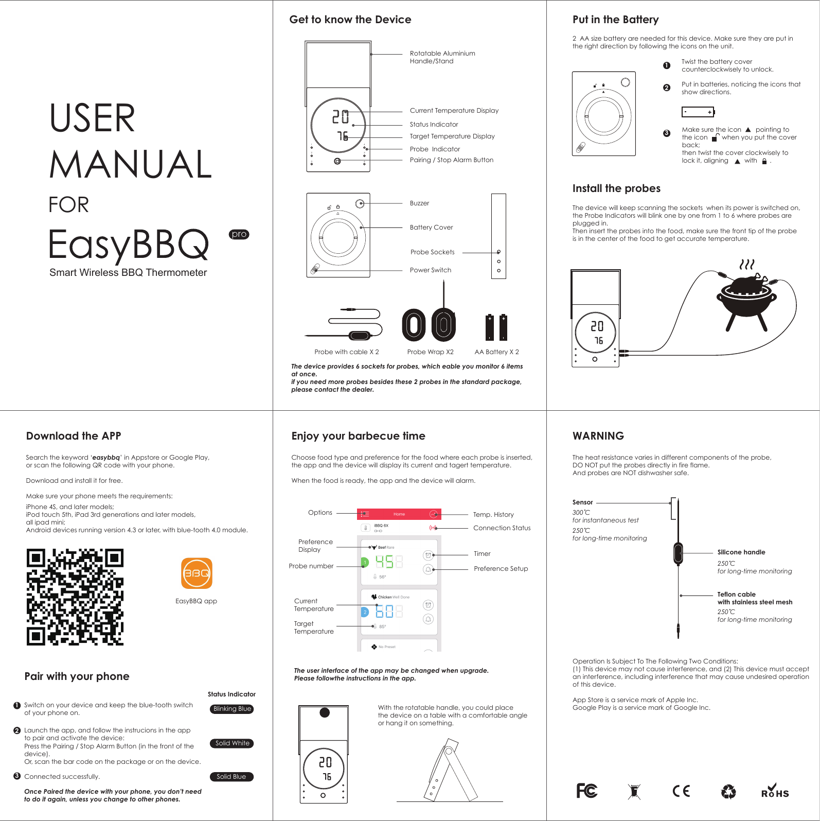 Get to know the Device Put in the BatteryInstall the probesDownload the APP Enjoy your barbecue time WARNINGPair with your phone123456USER MANUALRotatable Aluminium Handle/StandCurrent Temperature DisplayStatus IndicatorTarget Temperature DisplayProbe  IndicatorPairing / Stop Alarm ButtonFOR BuzzerProbe with cable X 2The device provides 6 sockets for probes, which eable you monitor 6 items at once.if you need more probes besides these 2 probes in the standard package, please contact the dealer.2  AA size battery are needed for this device. Make sure they are put in the right direction by following the icons on the unit.The device will keep scanning the sockets  when its power is switched on, the Probe Indicators will blink one by one from 1 to 6 where probes are plugged in.  Then insert the probes into the food, make sure the front tip of the probeis in the center of the food to get accurate temperature.With the rotatable handle, you could place the device on a table with a comfortable angle or hang it on something.The user interface of the app may be changed when upgrade. Please followthe instructions in the app. Twist the battery cover counterclockwisely to unlock. Put in batteries, noticing the icons that show directions.Make sure the icon        pointing to the icon        when you put the cover back;  then twist the cover clockwisely to lock it, aligning         with       .Probe Wrap X2 AA Battery X 2Battery CoverPower SwitchProbe Sockets132132Search the keyword &lsquo;easybbq&rsquo; in Appstore or Google Play,or scan the following QR code with your phone.Download and install it for free.Make sure your phone meets the requirements: Choose food type and preference for the food where each probe is inserted, the app and the device will display its current and tagert temperature. When the food is ready, the app and the device will alarm.  The heat resistance varies in different components of the probe, DO NOT put the probes directly in fire flame. And probes are NOT dishwasher safe. Operation Is Subject To The Following Two Conditions:(1) This device may not cause interference, and (2) This device must acceptan interference, including interference that may cause undesired operation of this device.App Store is a service mark of Apple Inc.Google Play is a service mark of Google Inc.SensorSilicone handleSwitch on your device and keep the blue-tooth switch of your phone on.Status IndicatorBlinking BlueSolid WhiteSolid BlueLaunch the app, and follow the instrucions in the app to pair and activate the device:Once Paired the device with your phone, you don&rsquo;t need to do it again, unless you change to other phones.Press the Pairing / Stop Alarm Button (in the front of the device).Or, scan the bar code on the package or on the device.Connected successfully.EasyBBQ appiPhone 4S, and later models;iPod touch 5th, iPad 3rd generations and later models, all ipad mini;Android devices running version 4.3 or later, with blue-tooth 4.0 module.Temp. HistoryOptionsProbe numberCurrent TemperatureTargetTemperaturePreference DisplayConnection StatusTimerPreference Setup300 C for instantaneous test250 C for long-time monitoring250 C for long-time monitoringTeflon cable with stainless steel mesh250 C for long-time monitoringSmart Wireless BBQ Thermometer