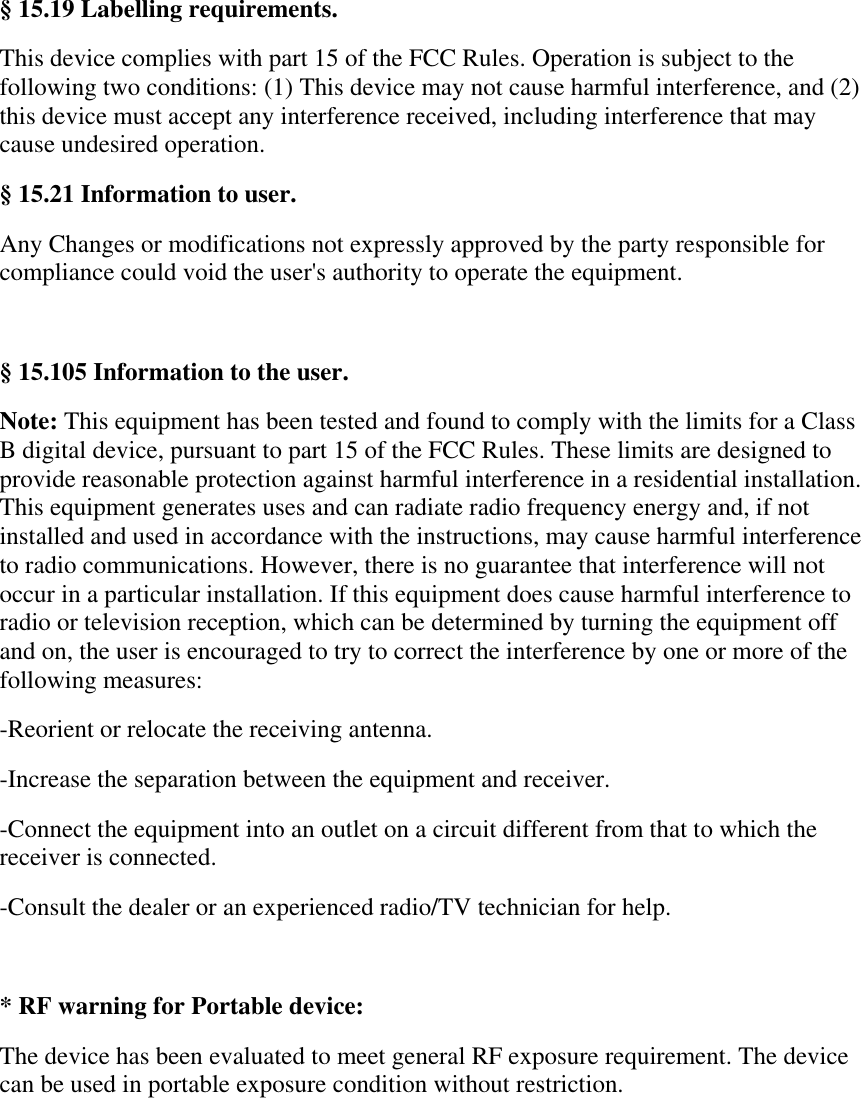 &sect; 15.19 Labelling requirements. This device complies with part 15 of the FCC Rules. Operation is subject to the following two conditions: (1) This device may not cause harmful interference, and (2) this device must accept any interference received, including interference that may cause undesired operation. &sect; 15.21 Information to user. Any Changes or modifications not expressly approved by the party responsible for compliance could void the user's authority to operate the equipment.  &sect; 15.105 Information to the user. Note: This equipment has been tested and found to comply with the limits for a Class B digital device, pursuant to part 15 of the FCC Rules. These limits are designed to provide reasonable protection against harmful interference in a residential installation. This equipment generates uses and can radiate radio frequency energy and, if not installed and used in accordance with the instructions, may cause harmful interference to radio communications. However, there is no guarantee that interference will not occur in a particular installation. If this equipment does cause harmful interference to radio or television reception, which can be determined by turning the equipment off and on, the user is encouraged to try to correct the interference by one or more of the following measures: -Reorient or relocate the receiving antenna. -Increase the separation between the equipment and receiver. -Connect the equipment into an outlet on a circuit different from that to which the receiver is connected. -Consult the dealer or an experienced radio/TV technician for help.  * RF warning for Portable device: The device has been evaluated to meet general RF exposure requirement. The device can be used in portable exposure condition without restriction.  